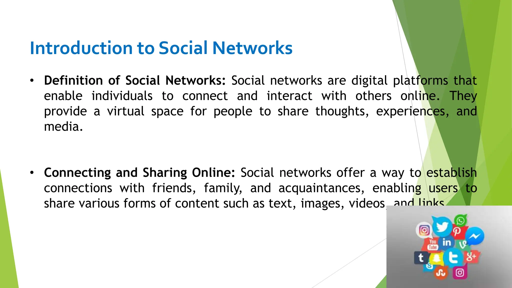 Introduction to Social Networks
• Definition of Social Networks: Social networks are digital platforms that
enable individuals to connect and interact with others online. They
provide a virtual space for people to share thoughts, experiences, and
media.
• Connecting and Sharing Online: Social networks offer a way to establish
connections with friends, family, and acquaintances, enabling users to
share various forms of content such as text, images, videos, and links.
 