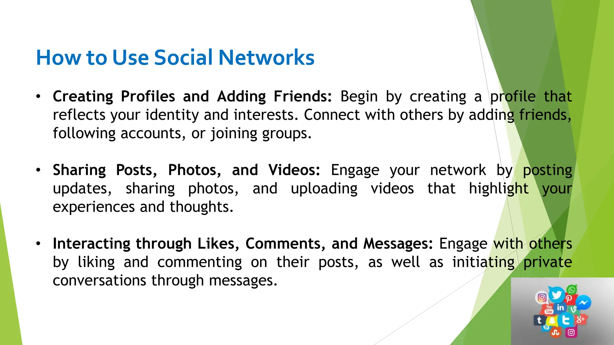 How to Use Social Networks
• Creating Profiles and Adding Friends: Begin by creating a profile that
reflects your identity and interests. Connect with others by adding friends,
following accounts, or joining groups.
• Sharing Posts, Photos, and Videos: Engage your network by posting
updates, sharing photos, and uploading videos that highlight your
experiences and thoughts.
• Interacting through Likes, Comments, and Messages: Engage with others
by liking and commenting on their posts, as well as initiating private
conversations through messages.
 