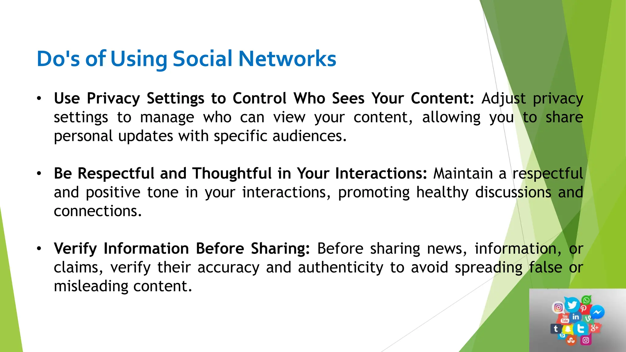 Do's of Using Social Networks
• Use Privacy Settings to Control Who Sees Your Content: Adjust privacy
settings to manage who can view your content, allowing you to share
personal updates with specific audiences.
• Be Respectful and Thoughtful in Your Interactions: Maintain a respectful
and positive tone in your interactions, promoting healthy discussions and
connections.
• Verify Information Before Sharing: Before sharing news, information, or
claims, verify their accuracy and authenticity to avoid spreading false or
misleading content.
 