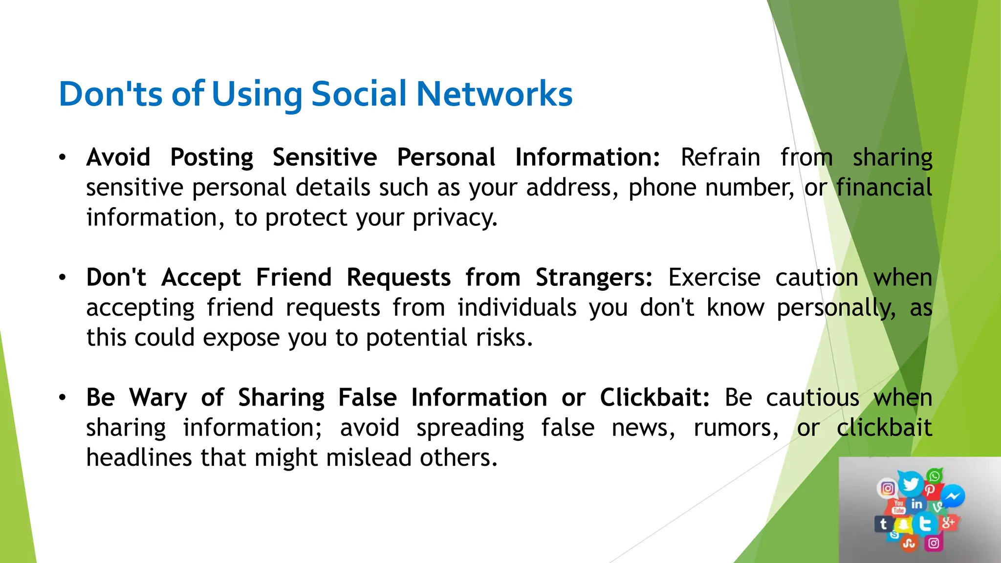 Don'ts of Using Social Networks
• Avoid Posting Sensitive Personal Information: Refrain from sharing
sensitive personal details such as your address, phone number, or financial
information, to protect your privacy.
• Don't Accept Friend Requests from Strangers: Exercise caution when
accepting friend requests from individuals you don't know personally, as
this could expose you to potential risks.
• Be Wary of Sharing False Information or Clickbait: Be cautious when
sharing information; avoid spreading false news, rumors, or clickbait
headlines that might mislead others.
 