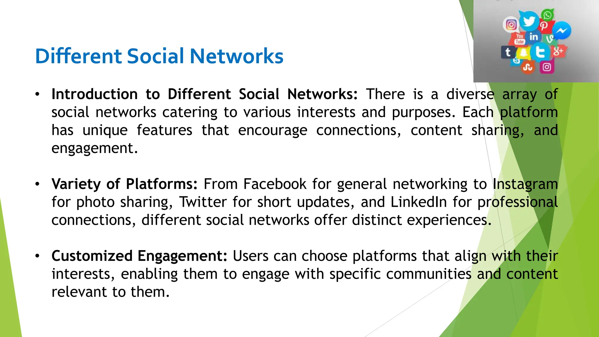 Different Social Networks
• Introduction to Different Social Networks: There is a diverse array of
social networks catering to various interests and purposes. Each platform
has unique features that encourage connections, content sharing, and
engagement.
• Variety of Platforms: From Facebook for general networking to Instagram
for photo sharing, Twitter for short updates, and LinkedIn for professional
connections, different social networks offer distinct experiences.
• Customized Engagement: Users can choose platforms that align with their
interests, enabling them to engage with specific communities and content
relevant to them.
 