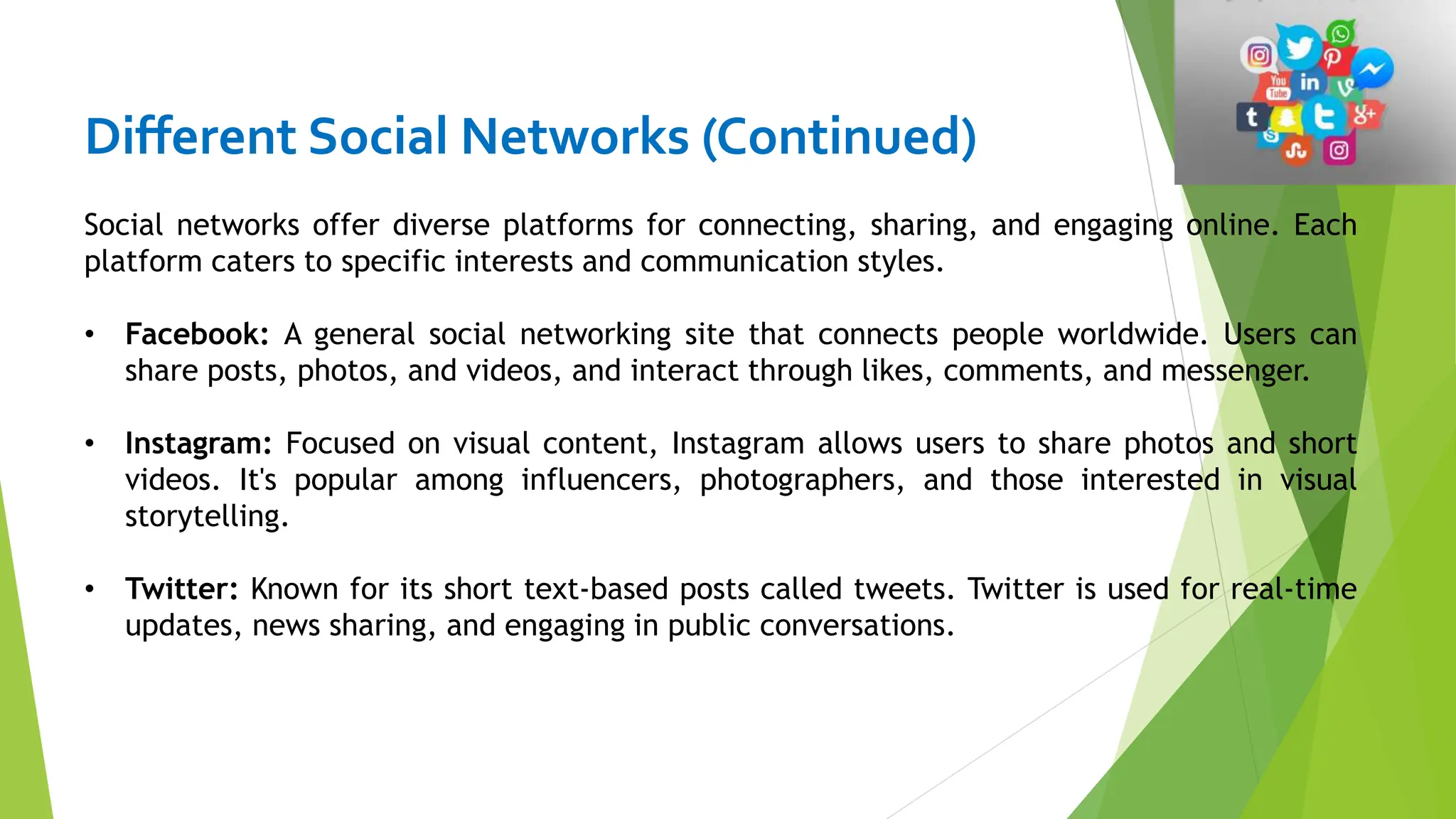 Different Social Networks (Continued)
Social networks offer diverse platforms for connecting, sharing, and engaging online. Each
platform caters to specific interests and communication styles.
• Facebook: A general social networking site that connects people worldwide. Users can
share posts, photos, and videos, and interact through likes, comments, and messenger.
• Instagram: Focused on visual content, Instagram allows users to share photos and short
videos. It's popular among influencers, photographers, and those interested in visual
storytelling.
• Twitter: Known for its short text-based posts called tweets. Twitter is used for real-time
updates, news sharing, and engaging in public conversations.
 