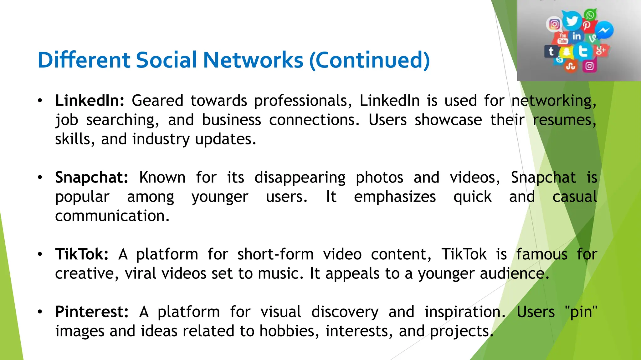 Different Social Networks (Continued)
• LinkedIn: Geared towards professionals, LinkedIn is used for networking,
job searching, and business connections. Users showcase their resumes,
skills, and industry updates.
• Snapchat: Known for its disappearing photos and videos, Snapchat is
popular among younger users. It emphasizes quick and casual
communication.
• TikTok: A platform for short-form video content, TikTok is famous for
creative, viral videos set to music. It appeals to a younger audience.
• Pinterest: A platform for visual discovery and inspiration. Users "pin"
images and ideas related to hobbies, interests, and projects.
 