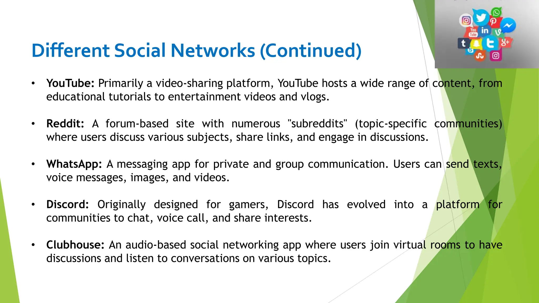Different Social Networks (Continued)
• YouTube: Primarily a video-sharing platform, YouTube hosts a wide range of content, from
educational tutorials to entertainment videos and vlogs.
• Reddit: A forum-based site with numerous "subreddits" (topic-specific communities)
where users discuss various subjects, share links, and engage in discussions.
• WhatsApp: A messaging app for private and group communication. Users can send texts,
voice messages, images, and videos.
• Discord: Originally designed for gamers, Discord has evolved into a platform for
communities to chat, voice call, and share interests.
• Clubhouse: An audio-based social networking app where users join virtual rooms to have
discussions and listen to conversations on various topics.
 
