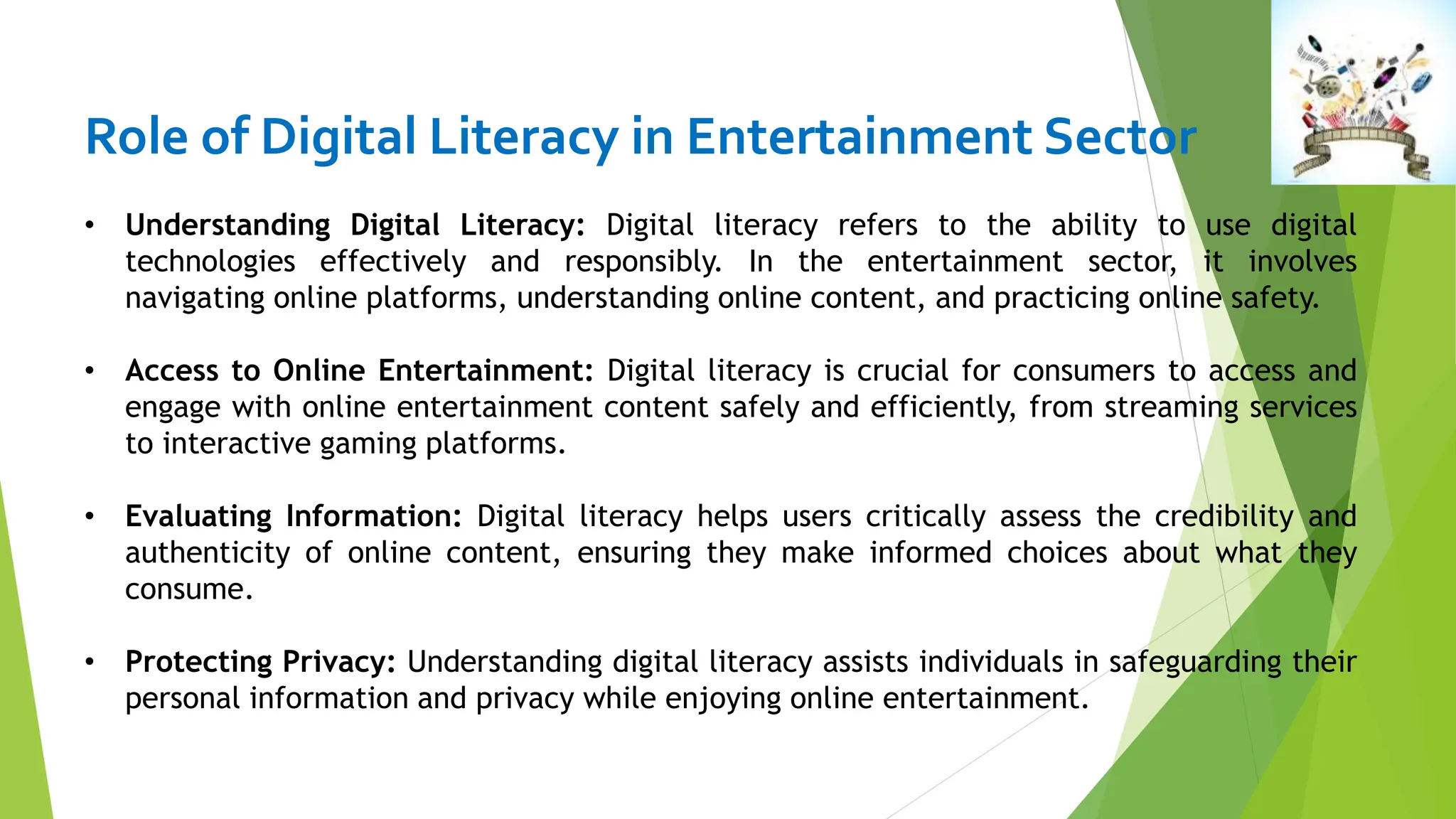 Role of Digital Literacy in Entertainment Sector
• Understanding Digital Literacy: Digital literacy refers to the ability to use digital
technologies effectively and responsibly. In the entertainment sector, it involves
navigating online platforms, understanding online content, and practicing online safety.
• Access to Online Entertainment: Digital literacy is crucial for consumers to access and
engage with online entertainment content safely and efficiently, from streaming services
to interactive gaming platforms.
• Evaluating Information: Digital literacy helps users critically assess the credibility and
authenticity of online content, ensuring they make informed choices about what they
consume.
• Protecting Privacy: Understanding digital literacy assists individuals in safeguarding their
personal information and privacy while enjoying online entertainment.
 