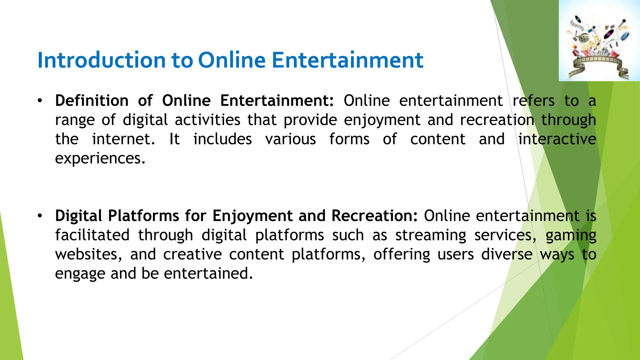 Introduction to Online Entertainment
• Definition of Online Entertainment: Online entertainment refers to a
range of digital activities that provide enjoyment and recreation through
the internet. It includes various forms of content and interactive
experiences.
• Digital Platforms for Enjoyment and Recreation: Online entertainment is
facilitated through digital platforms such as streaming services, gaming
websites, and creative content platforms, offering users diverse ways to
engage and be entertained.
 