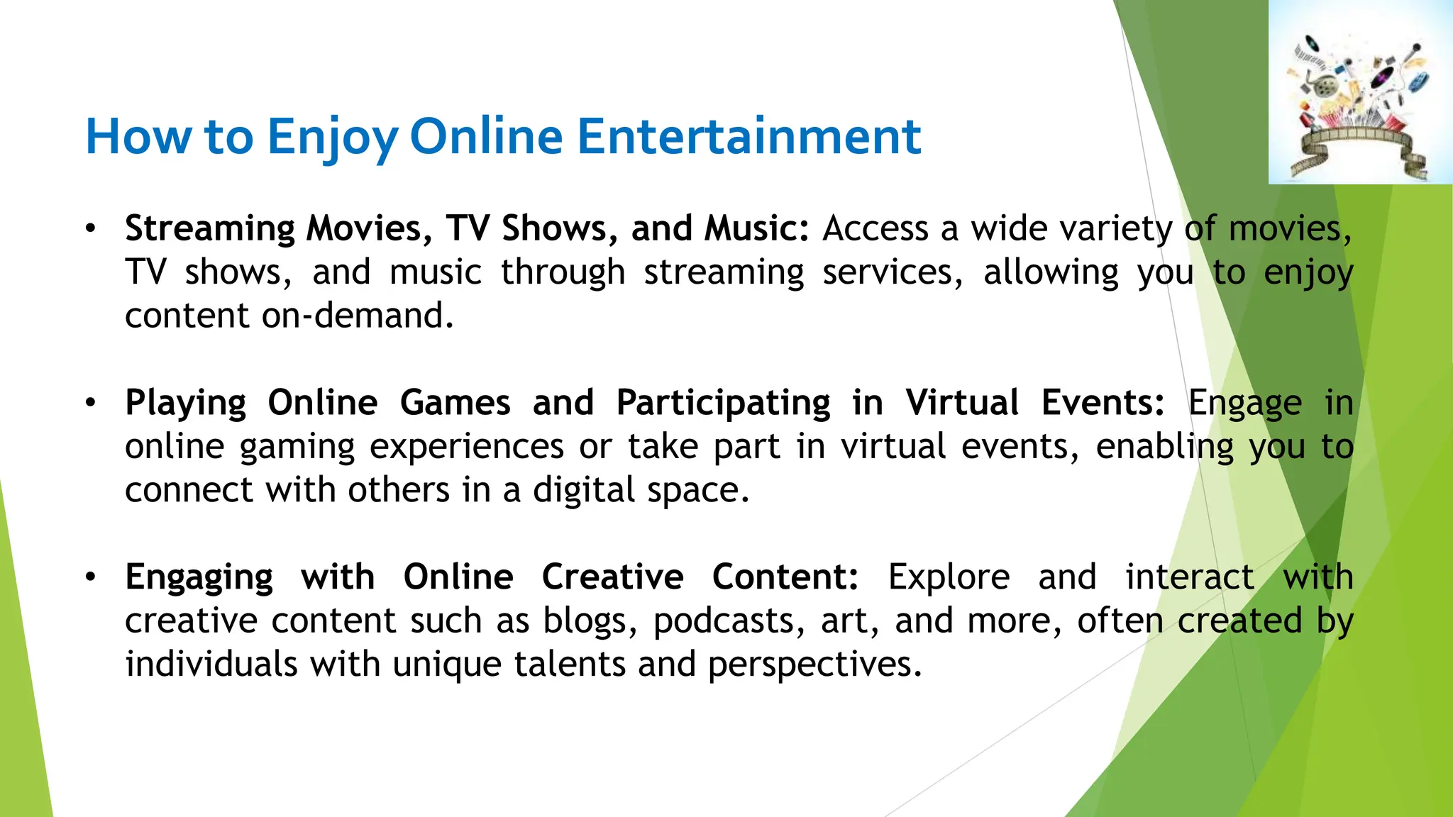 How to Enjoy Online Entertainment
• Streaming Movies, TV Shows, and Music: Access a wide variety of movies,
TV shows, and music through streaming services, allowing you to enjoy
content on-demand.
• Playing Online Games and Participating in Virtual Events: Engage in
online gaming experiences or take part in virtual events, enabling you to
connect with others in a digital space.
• Engaging with Online Creative Content: Explore and interact with
creative content such as blogs, podcasts, art, and more, often created by
individuals with unique talents and perspectives.
 