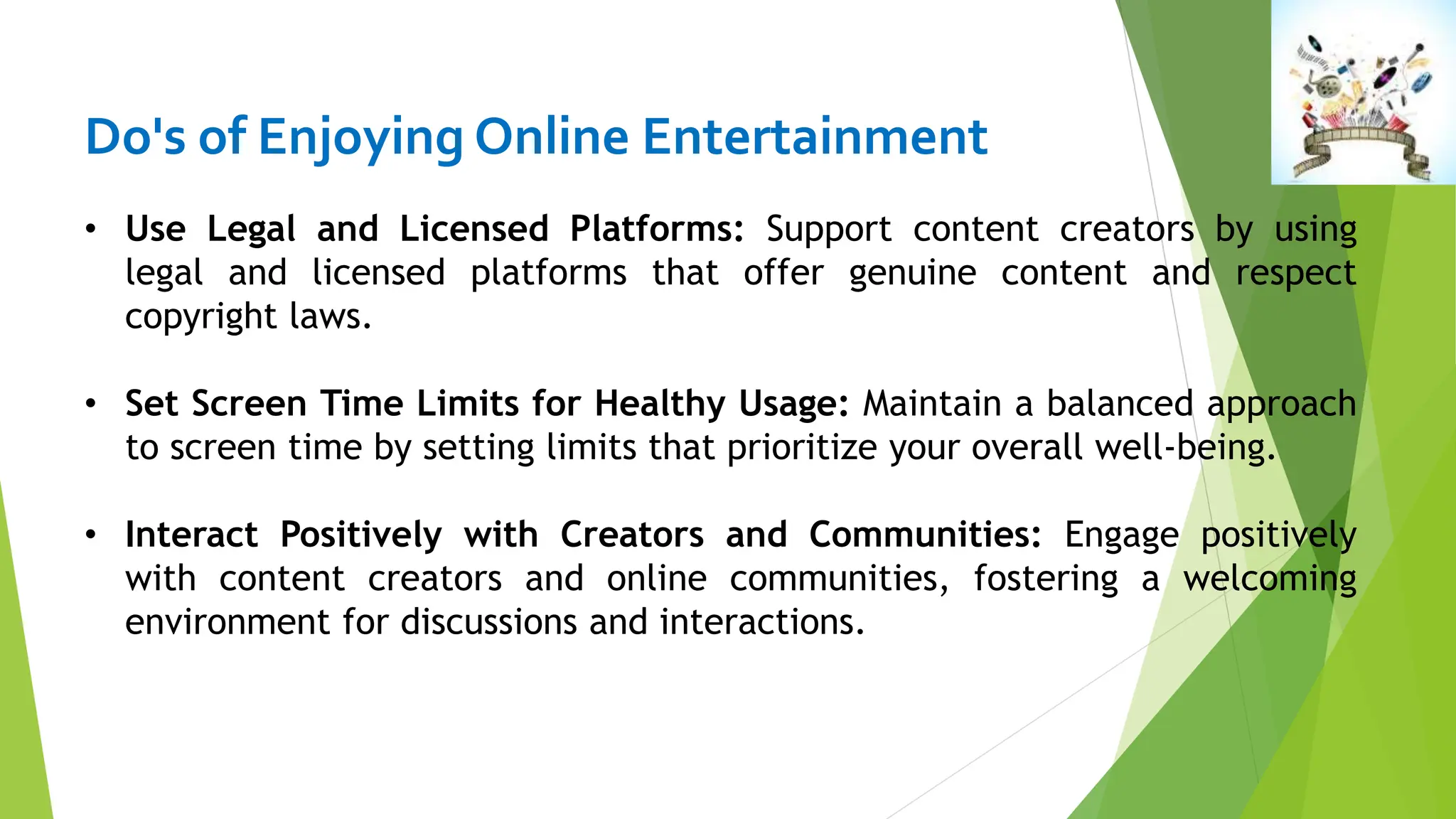 Do's of Enjoying Online Entertainment
• Use Legal and Licensed Platforms: Support content creators by using
legal and licensed platforms that offer genuine content and respect
copyright laws.
• Set Screen Time Limits for Healthy Usage: Maintain a balanced approach
to screen time by setting limits that prioritize your overall well-being.
• Interact Positively with Creators and Communities: Engage positively
with content creators and online communities, fostering a welcoming
environment for discussions and interactions.
 