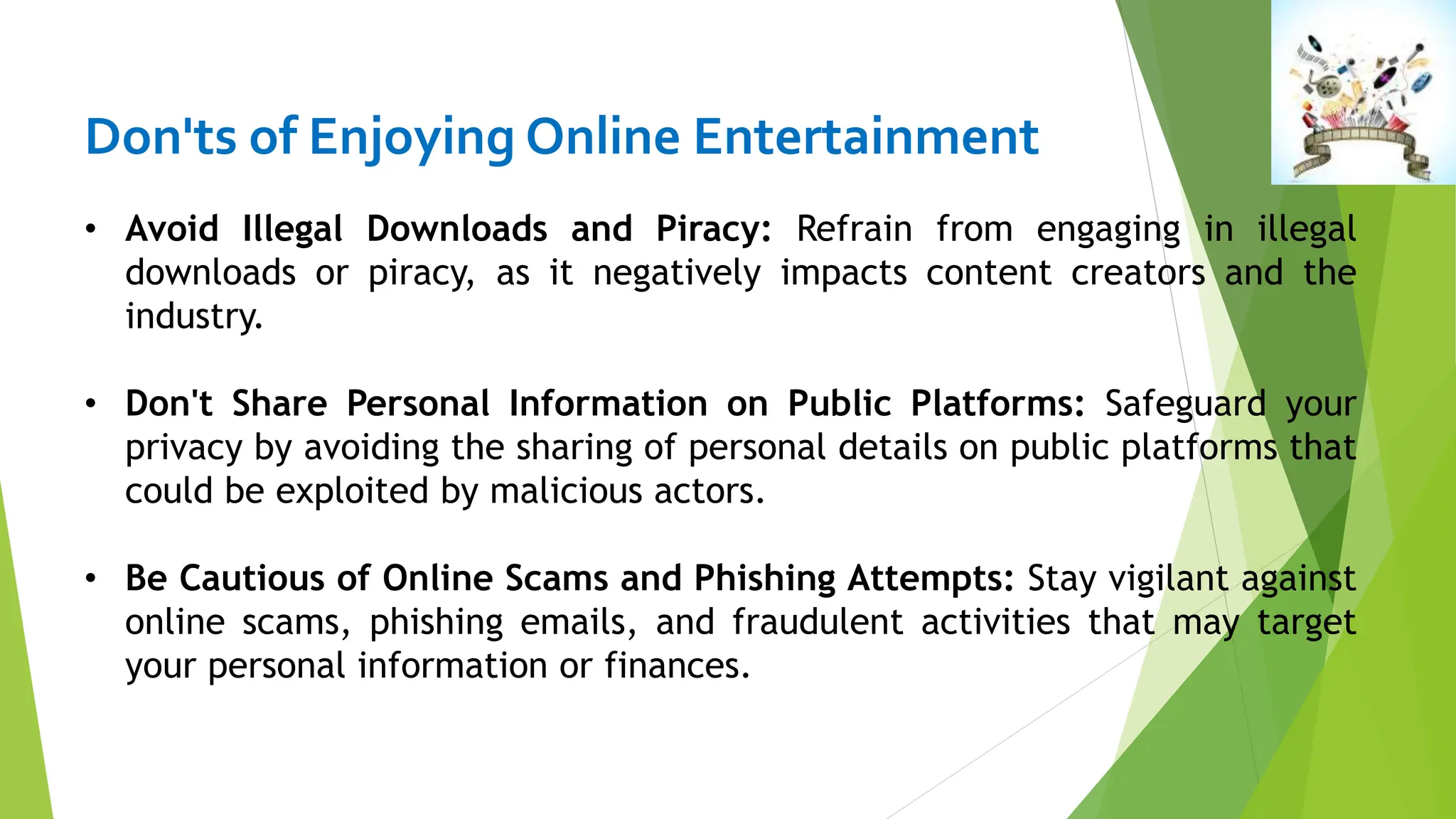 Don'ts of Enjoying Online Entertainment
• Avoid Illegal Downloads and Piracy: Refrain from engaging in illegal
downloads or piracy, as it negatively impacts content creators and the
industry.
• Don't Share Personal Information on Public Platforms: Safeguard your
privacy by avoiding the sharing of personal details on public platforms that
could be exploited by malicious actors.
• Be Cautious of Online Scams and Phishing Attempts: Stay vigilant against
online scams, phishing emails, and fraudulent activities that may target
your personal information or finances.
 