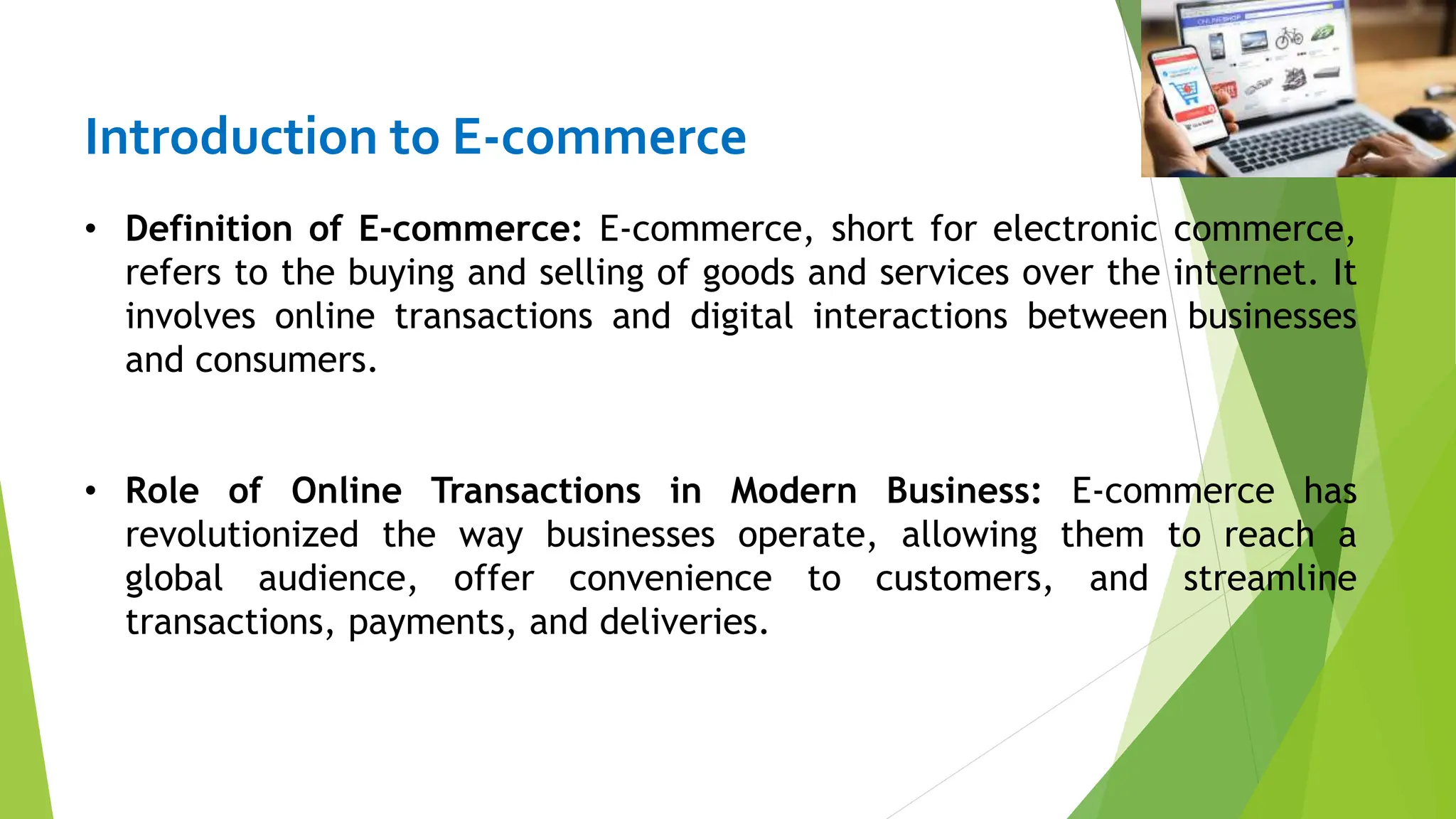 Introduction to E-commerce
• Definition of E-commerce: E-commerce, short for electronic commerce,
refers to the buying and selling of goods and services over the internet. It
involves online transactions and digital interactions between businesses
and consumers.
• Role of Online Transactions in Modern Business: E-commerce has
revolutionized the way businesses operate, allowing them to reach a
global audience, offer convenience to customers, and streamline
transactions, payments, and deliveries.
 