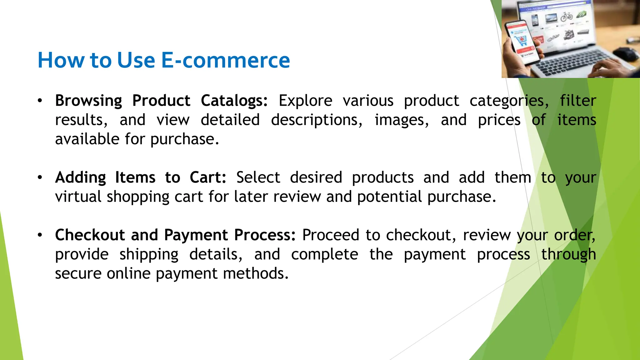 How to Use E-commerce
• Browsing Product Catalogs: Explore various product categories, filter
results, and view detailed descriptions, images, and prices of items
available for purchase.
• Adding Items to Cart: Select desired products and add them to your
virtual shopping cart for later review and potential purchase.
• Checkout and Payment Process: Proceed to checkout, review your order,
provide shipping details, and complete the payment process through
secure online payment methods.
 