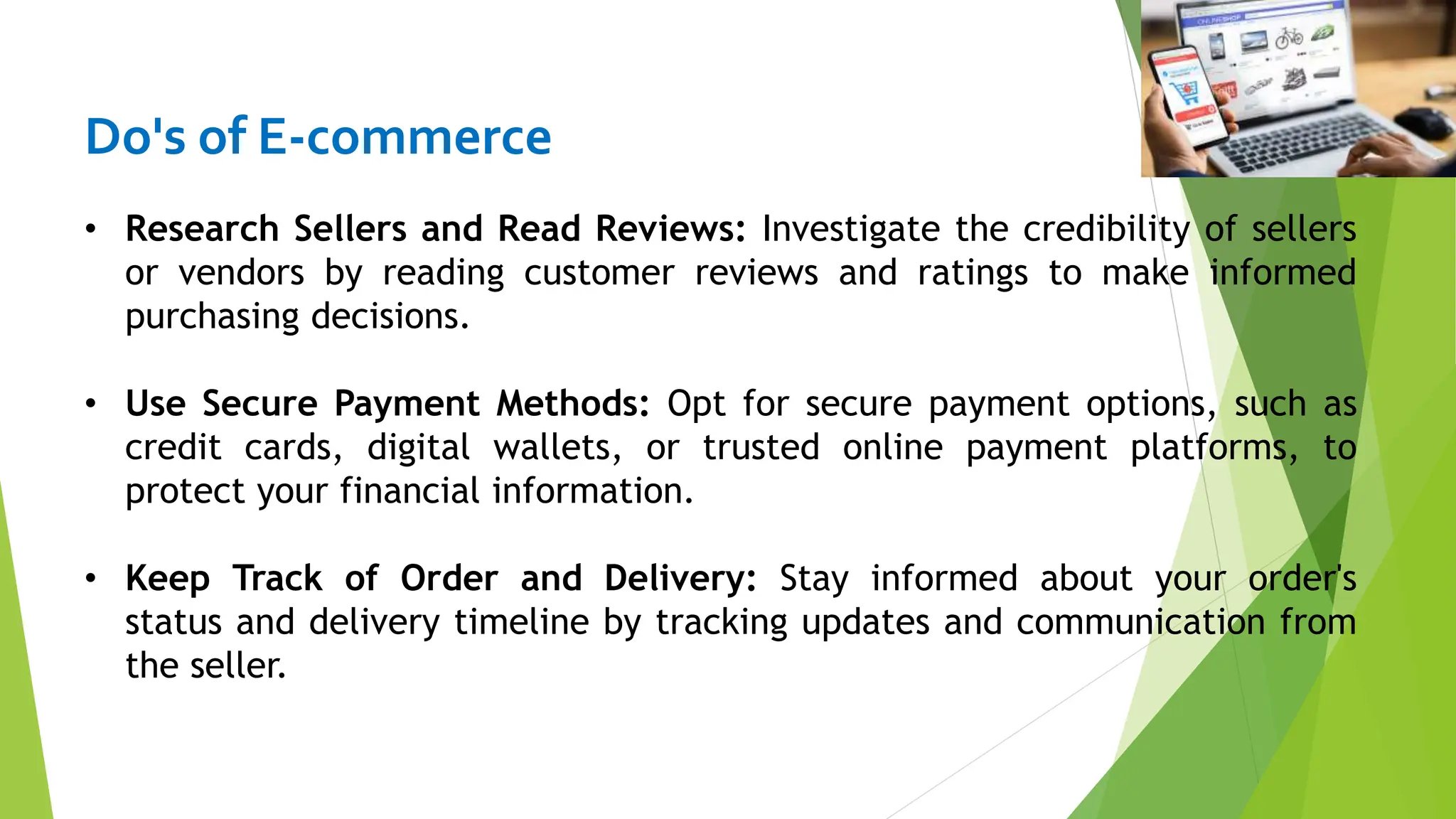 Do's of E-commerce
• Research Sellers and Read Reviews: Investigate the credibility of sellers
or vendors by reading customer reviews and ratings to make informed
purchasing decisions.
• Use Secure Payment Methods: Opt for secure payment options, such as
credit cards, digital wallets, or trusted online payment platforms, to
protect your financial information.
• Keep Track of Order and Delivery: Stay informed about your order's
status and delivery timeline by tracking updates and communication from
the seller.
 