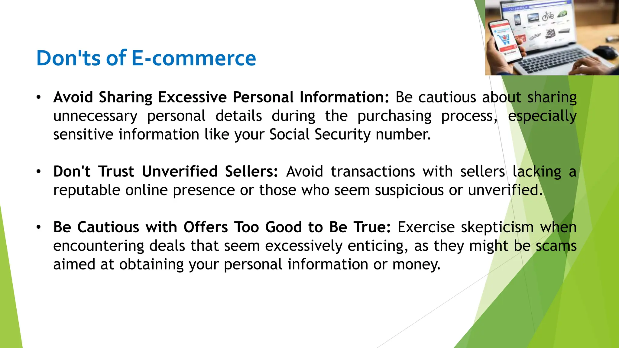 Don'ts of E-commerce
• Avoid Sharing Excessive Personal Information: Be cautious about sharing
unnecessary personal details during the purchasing process, especially
sensitive information like your Social Security number.
• Don't Trust Unverified Sellers: Avoid transactions with sellers lacking a
reputable online presence or those who seem suspicious or unverified.
• Be Cautious with Offers Too Good to Be True: Exercise skepticism when
encountering deals that seem excessively enticing, as they might be scams
aimed at obtaining your personal information or money.
 