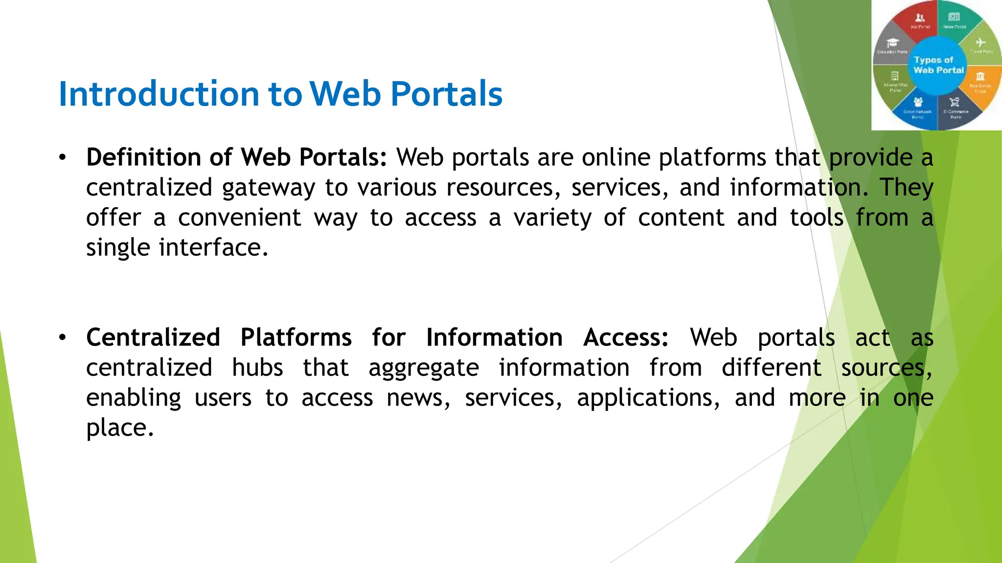 Introduction toWeb Portals
• Definition of Web Portals: Web portals are online platforms that provide a
centralized gateway to various resources, services, and information. They
offer a convenient way to access a variety of content and tools from a
single interface.
• Centralized Platforms for Information Access: Web portals act as
centralized hubs that aggregate information from different sources,
enabling users to access news, services, applications, and more in one
place.
 