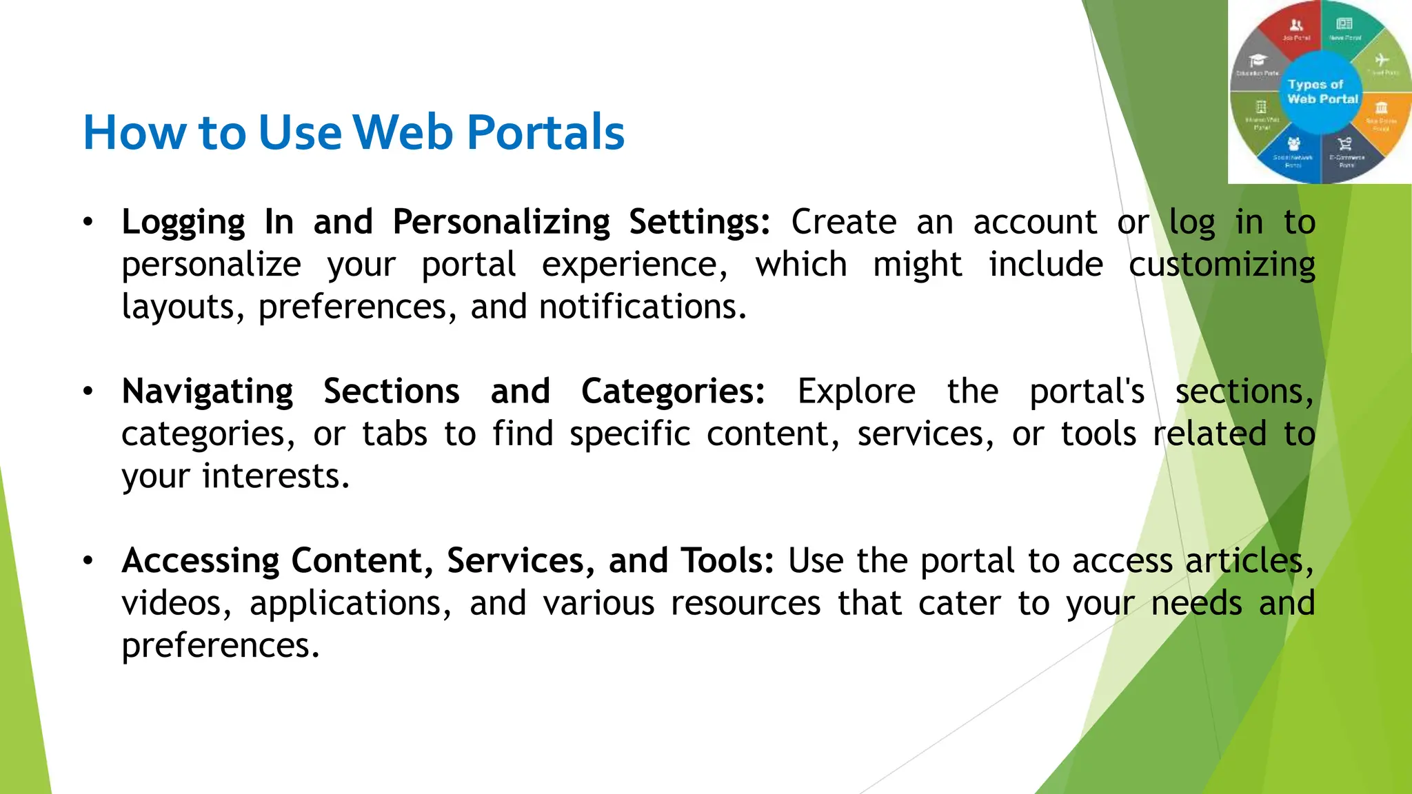 How to Use Web Portals
• Logging In and Personalizing Settings: Create an account or log in to
personalize your portal experience, which might include customizing
layouts, preferences, and notifications.
• Navigating Sections and Categories: Explore the portal's sections,
categories, or tabs to find specific content, services, or tools related to
your interests.
• Accessing Content, Services, and Tools: Use the portal to access articles,
videos, applications, and various resources that cater to your needs and
preferences.
 