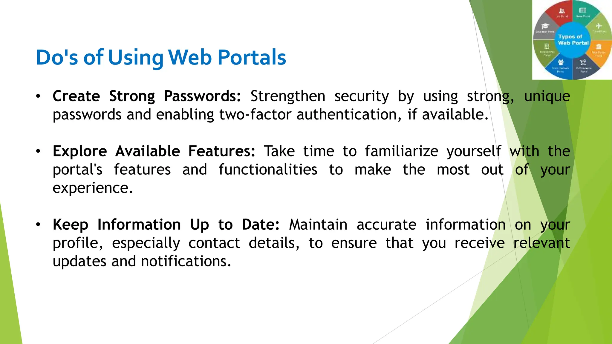 Do's of Using Web Portals
• Create Strong Passwords: Strengthen security by using strong, unique
passwords and enabling two-factor authentication, if available.
• Explore Available Features: Take time to familiarize yourself with the
portal's features and functionalities to make the most out of your
experience.
• Keep Information Up to Date: Maintain accurate information on your
profile, especially contact details, to ensure that you receive relevant
updates and notifications.
 