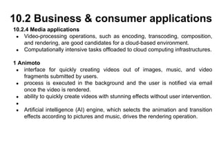 10.2.4 Media applications
● Video-processing operations, such as encoding, transcoding, composition,
and rendering, are good candidates for a cloud-based environment.
● Computationally intensive tasks offloaded to cloud computing infrastructures.
1 Animoto
● interface for quickly creating videos out of images, music, and video
fragments submitted by users.
● process is executed in the background and the user is notified via email
once the video is rendered.
● ability to quickly create videos with stunning effects without user intervention.
●
● Artificial intelligence (AI) engine, which selects the animation and transition
effects according to pictures and music, drives the rendering operation.
10.2 Business & consumer applications
 