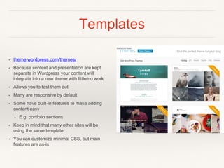 Templates
• theme.wordpress.com/themes/
• Because content and presentation are kept
separate in Wordpress your content will
integrate into a new theme with little/no work
• Allows you to test them out
• Many are responsive by default
• Some have built-in features to make adding
content easy
• E.g. portfolio sections
• Keep in mind that many other sites will be
using the same template
• You can customize minimal CSS, but main
features are as-is
 