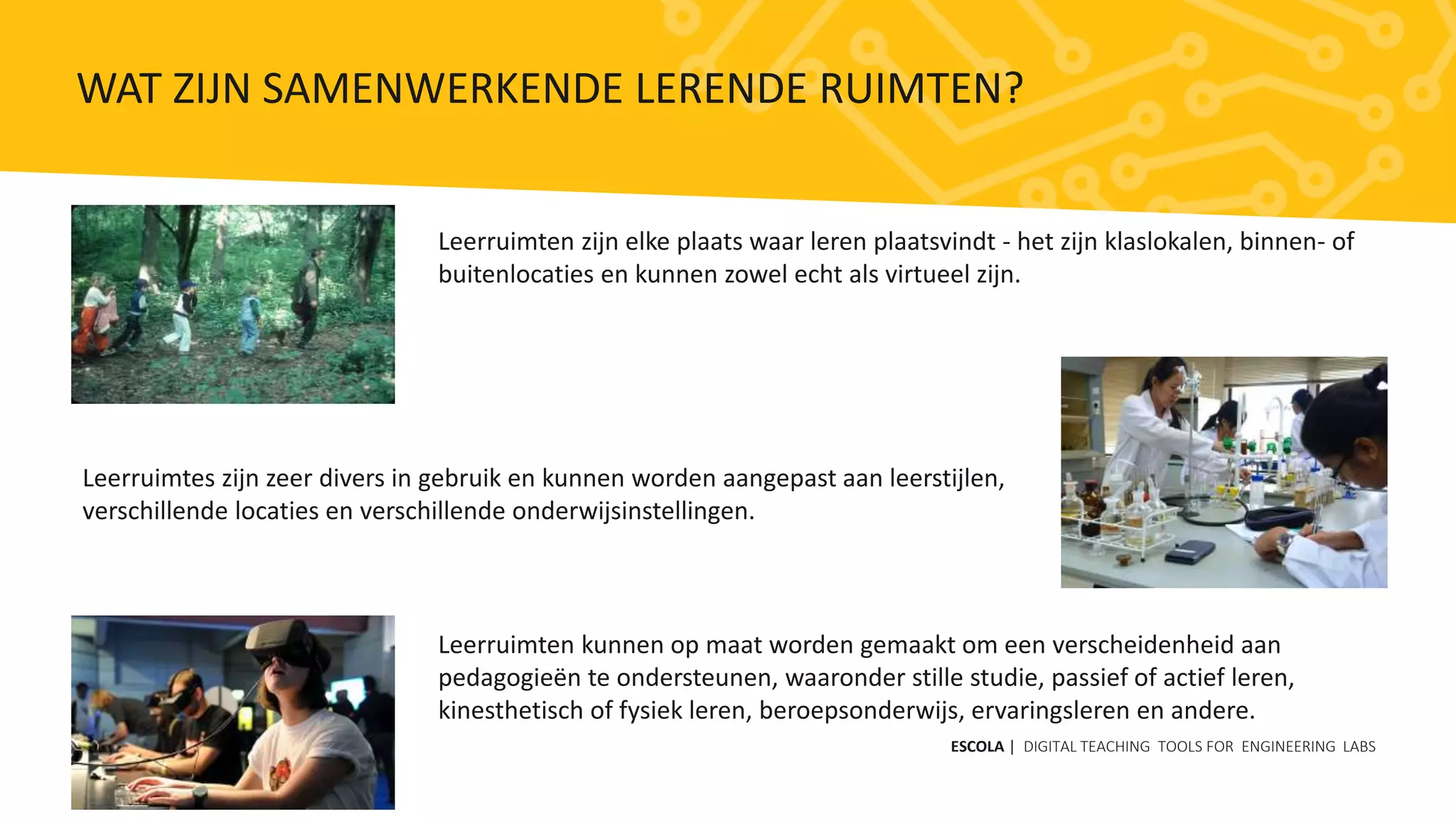 Leerruimten zijn elke plaats waar leren plaatsvindt - het zijn klaslokalen, binnen- of
buitenlocaties en kunnen zowel echt als virtueel zijn.
Leerruimten kunnen op maat worden gemaakt om een ​​verscheidenheid aan
pedagogieën te ondersteunen, waaronder stille studie, passief of actief leren,
kinesthetisch of fysiek leren, beroepsonderwijs, ervaringsleren en andere.
Leerruimtes zijn zeer divers in gebruik en kunnen worden aangepast aan leerstijlen,
verschillende locaties en verschillende onderwijsinstellingen.
ESCOLA | DIGITAL TEACHING TOOLS FOR ENGINEERING LABS
WAT ZIJN SAMENWERKENDE LERENDE RUIMTEN?
 