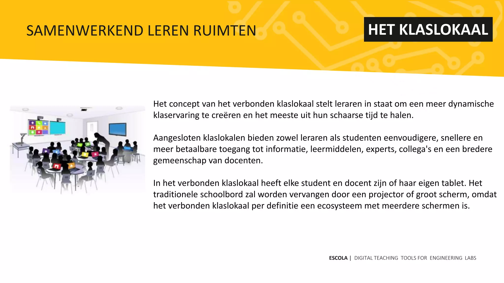 Het concept van het verbonden klaslokaal stelt leraren in staat om een ​​meer dynamische
klaservaring te creëren en het meeste uit hun schaarse tijd te halen.
Aangesloten klaslokalen bieden zowel leraren als studenten eenvoudigere, snellere en
meer betaalbare toegang tot informatie, leermiddelen, experts, collega's en een bredere
gemeenschap van docenten.
In het verbonden klaslokaal heeft elke student en docent zijn of haar eigen tablet. Het
traditionele schoolbord zal worden vervangen door een projector of groot scherm, omdat
het verbonden klaslokaal per definitie een ecosysteem met meerdere schermen is.
ESCOLA | DIGITAL TEACHING TOOLS FOR ENGINEERING LABS
SAMENWERKEND LEREN RUIMTEN HET KLASLOKAAL
 