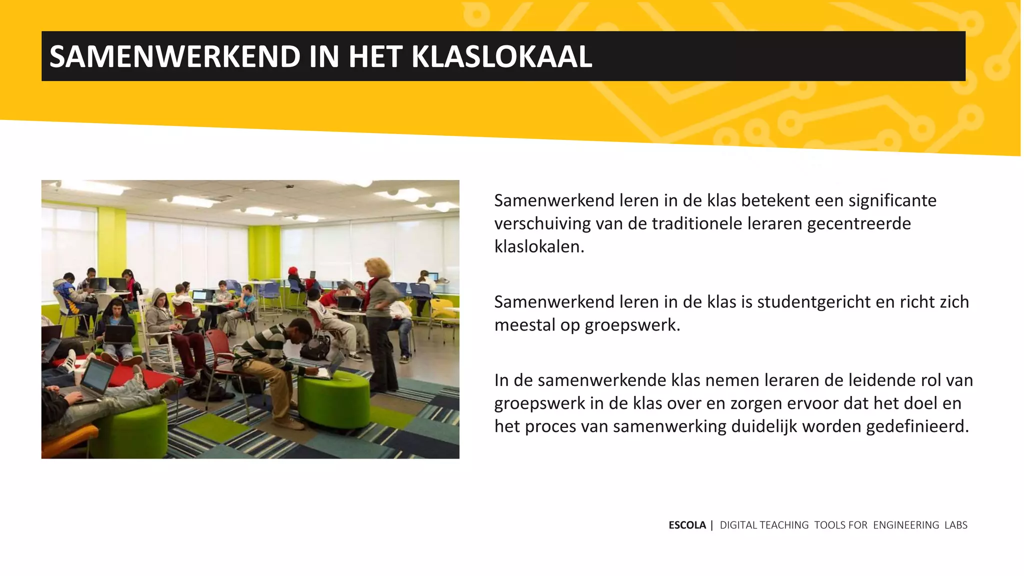 Samenwerkend leren in de klas betekent een significante
verschuiving van de traditionele leraren gecentreerde
klaslokalen.
Samenwerkend leren in de klas is studentgericht en richt zich
meestal op groepswerk.
In de samenwerkende klas nemen leraren de leidende rol van
groepswerk in de klas over en zorgen ervoor dat het doel en
het proces van samenwerking duidelijk worden gedefinieerd.
SAMENWERKEND IN HET KLASLOKAAL
ESCOLA | DIGITAL TEACHING TOOLS FOR ENGINEERING LABS
 
