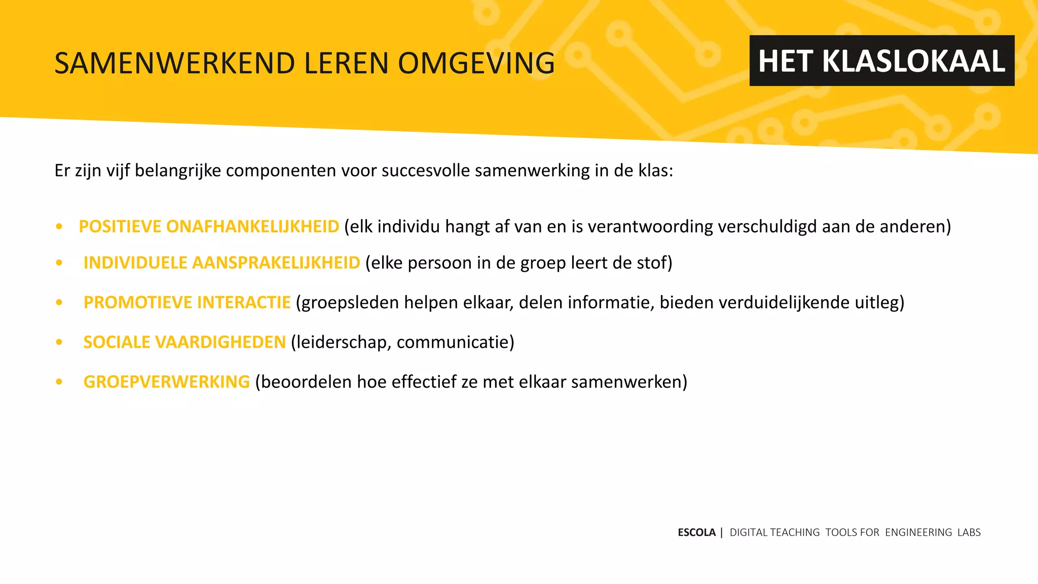 Er zijn vijf belangrijke componenten voor succesvolle samenwerking in de klas:
• POSITIEVE ONAFHANKELIJKHEID (elk individu hangt af van en is verantwoording verschuldigd aan de anderen)
• INDIVIDUELE AANSPRAKELIJKHEID (elke persoon in de groep leert de stof)
• PROMOTIEVE INTERACTIE (groepsleden helpen elkaar, delen informatie, bieden verduidelijkende uitleg)
• SOCIALE VAARDIGHEDEN (leiderschap, communicatie)
• GROEPVERWERKING (beoordelen hoe effectief ze met elkaar samenwerken)
ESCOLA | DIGITAL TEACHING TOOLS FOR ENGINEERING LABS
SAMENWERKEND LEREN OMGEVING HET KLASLOKAAL
 