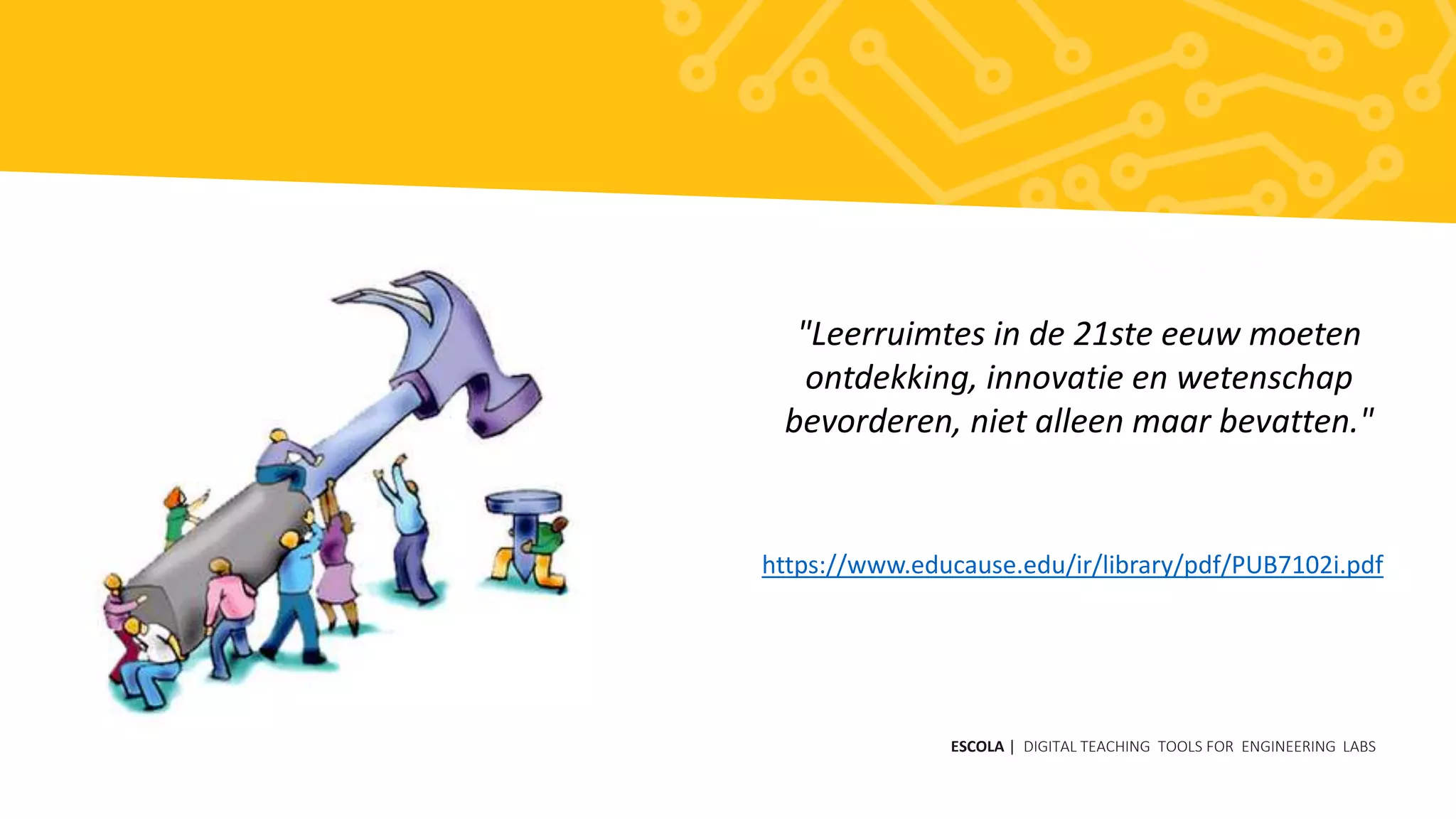 ESCOLA | DIGITAL TEACHING TOOLS FOR ENGINEERING LABS
"Leerruimtes in de 21ste eeuw moeten
ontdekking, innovatie en wetenschap
bevorderen, niet alleen maar bevatten."
https://www.educause.edu/ir/library/pdf/PUB7102i.pdf
 