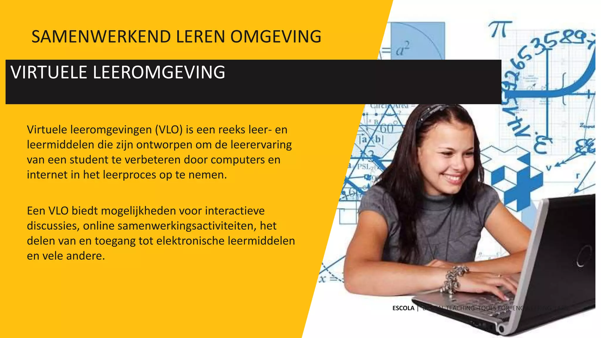 Virtuele leeromgevingen (VLO) is een reeks leer- en
leermiddelen die zijn ontworpen om de leerervaring
van een student te verbeteren door computers en
internet in het leerproces op te nemen.
Een VLO biedt mogelijkheden voor interactieve
discussies, online samenwerkingsactiviteiten, het
delen van en toegang tot elektronische leermiddelen
en vele andere.
VIRTUELE LEEROMGEVING
ESCOLA | DIGITAL TEACHING TOOLS FOR ENGINEERING LABS
SAMENWERKEND LEREN OMGEVING
 