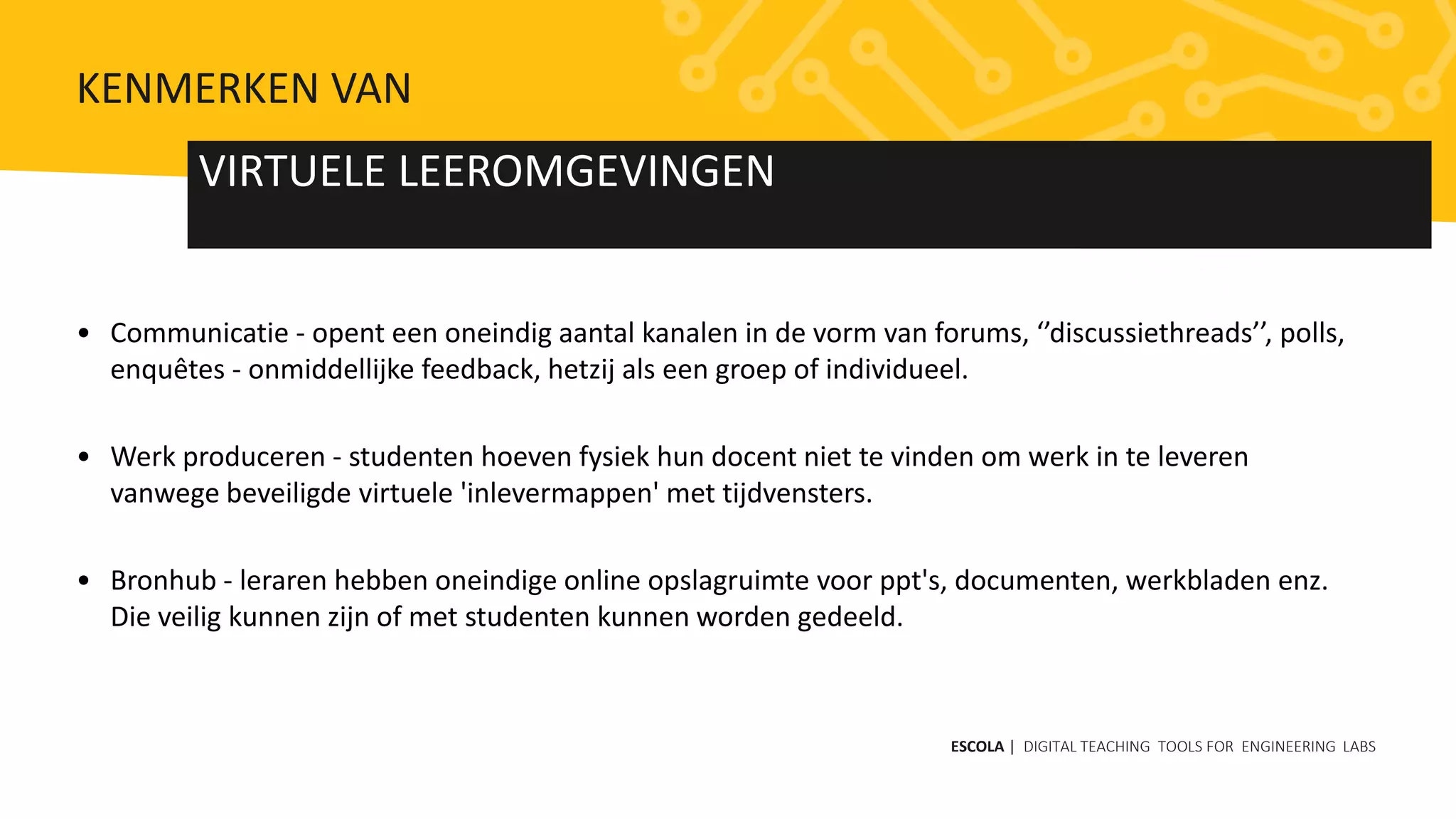 • Communicatie - opent een oneindig aantal kanalen in de vorm van forums, ‘’discussiethreads’’, polls,
enquêtes - onmiddellijke feedback, hetzij als een groep of individueel.
• Werk produceren - studenten hoeven fysiek hun docent niet te vinden om werk in te leveren
vanwege beveiligde virtuele 'inlevermappen' met tijdvensters.
• Bronhub - leraren hebben oneindige online opslagruimte voor ppt's, documenten, werkbladen enz.
Die veilig kunnen zijn of met studenten kunnen worden gedeeld.
VIRTUELE LEEROMGEVINGEN
ESCOLA | DIGITAL TEACHING TOOLS FOR ENGINEERING LABS
KENMERKEN VAN
 