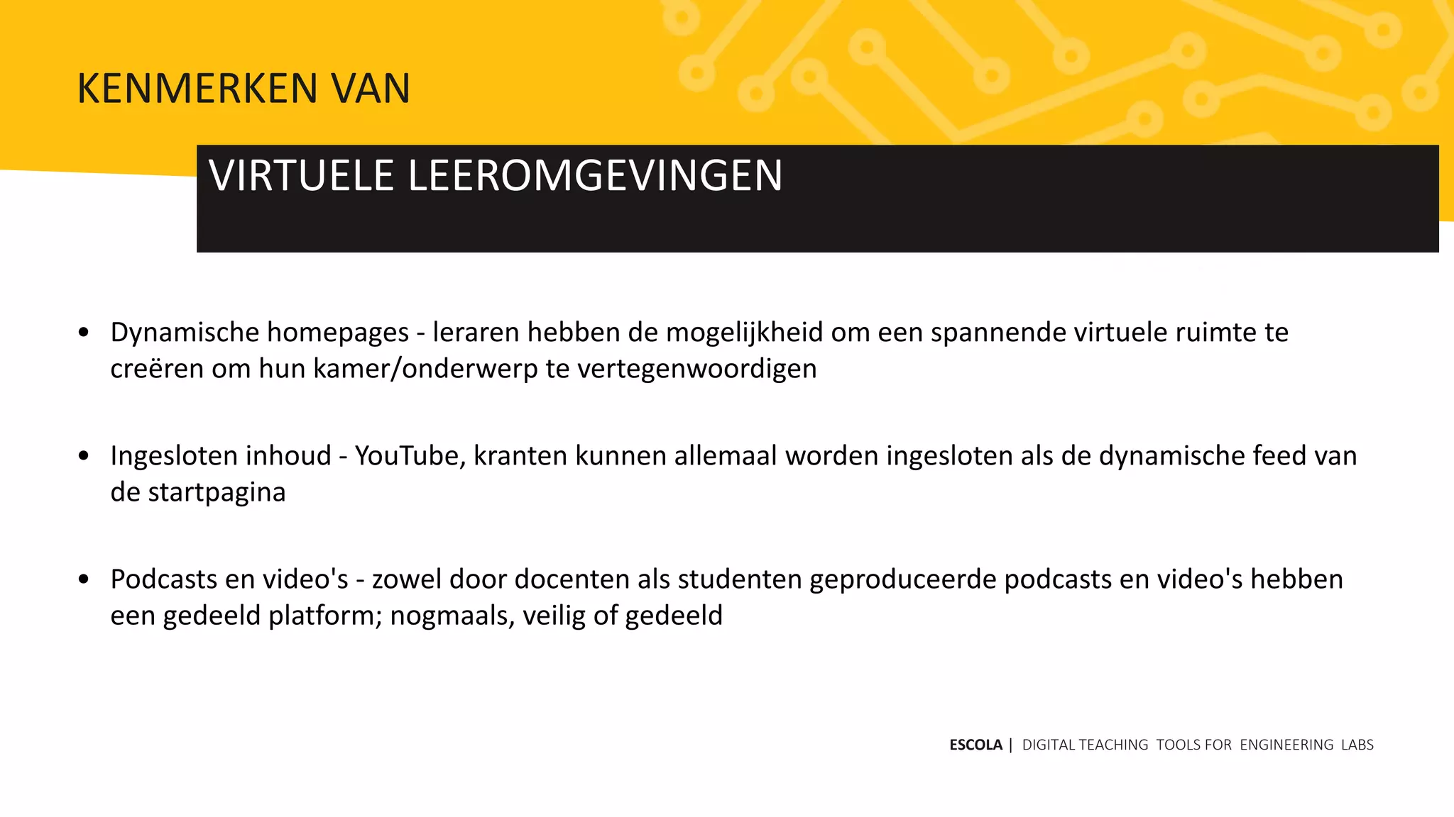 • Dynamische homepages - leraren hebben de mogelijkheid om een ​​spannende virtuele ruimte te
creëren om hun kamer/onderwerp te vertegenwoordigen
• Ingesloten inhoud - YouTube, kranten kunnen allemaal worden ingesloten als de dynamische feed van
de startpagina
• Podcasts en video's - zowel door docenten als studenten geproduceerde podcasts en video's hebben
een gedeeld platform; nogmaals, veilig of gedeeld
VIRTUELE LEEROMGEVINGEN
ESCOLA | DIGITAL TEACHING TOOLS FOR ENGINEERING LABS
KENMERKEN VAN
 