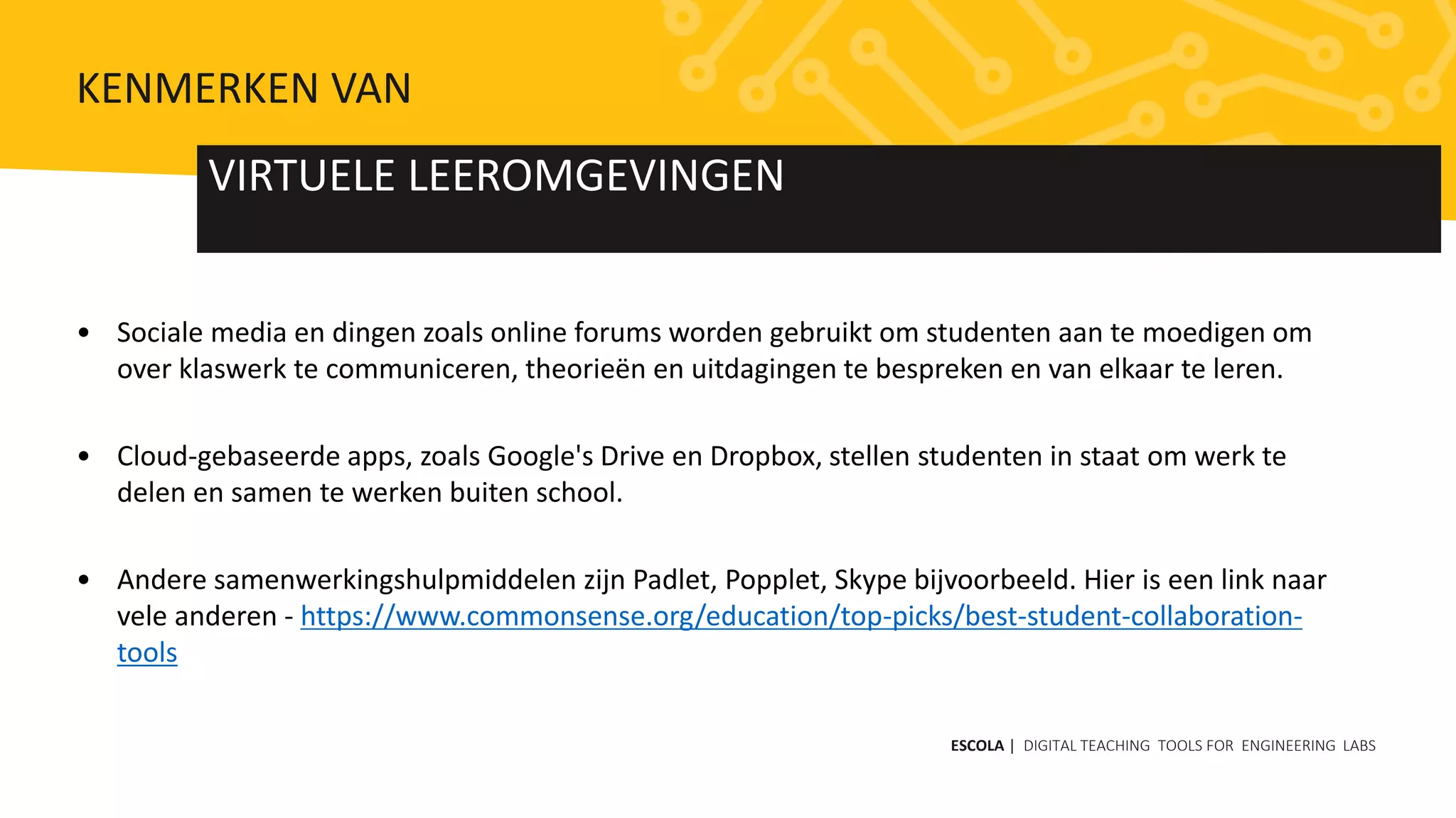 • Sociale media en dingen zoals online forums worden gebruikt om studenten aan te moedigen om
over klaswerk te communiceren, theorieën en uitdagingen te bespreken en van elkaar te leren.
• Cloud-gebaseerde apps, zoals Google's Drive en Dropbox, stellen studenten in staat om werk te
delen en samen te werken buiten school.
• Andere samenwerkingshulpmiddelen zijn Padlet, Popplet, Skype bijvoorbeeld. Hier is een link naar
vele anderen - https://www.commonsense.org/education/top-picks/best-student-collaboration-
tools
VIRTUELE LEEROMGEVINGEN
ESCOLA | DIGITAL TEACHING TOOLS FOR ENGINEERING LABS
KENMERKEN VAN
 