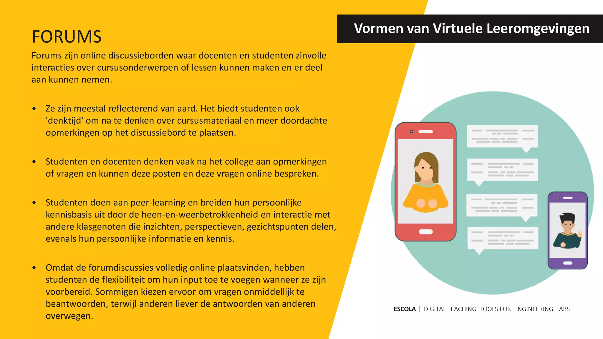 Forums zijn online discussieborden waar docenten en studenten zinvolle
interacties over cursusonderwerpen of lessen kunnen maken en er deel
aan kunnen nemen.
• Ze zijn meestal reflecterend van aard. Het biedt studenten ook
'denktijd' om na te denken over cursusmateriaal en meer doordachte
opmerkingen op het discussiebord te plaatsen.
• Studenten en docenten denken vaak na het college aan opmerkingen
of vragen en kunnen deze posten en deze vragen online bespreken.
• Studenten doen aan peer-learning en breiden hun persoonlijke
kennisbasis uit door de heen-en-weerbetrokkenheid en interactie met
andere klasgenoten die inzichten, perspectieven, gezichtspunten delen,
evenals hun persoonlijke informatie en kennis.
• Omdat de forumdiscussies volledig online plaatsvinden, hebben
studenten de flexibiliteit om hun input toe te voegen wanneer ze zijn
voorbereid. Sommigen kiezen ervoor om vragen onmiddellijk te
beantwoorden, terwijl anderen liever de antwoorden van anderen
overwegen.
Vormen van Virtuele Leeromgevingen
ESCOLA | DIGITAL TEACHING TOOLS FOR ENGINEERING LABS
FORUMS
 
