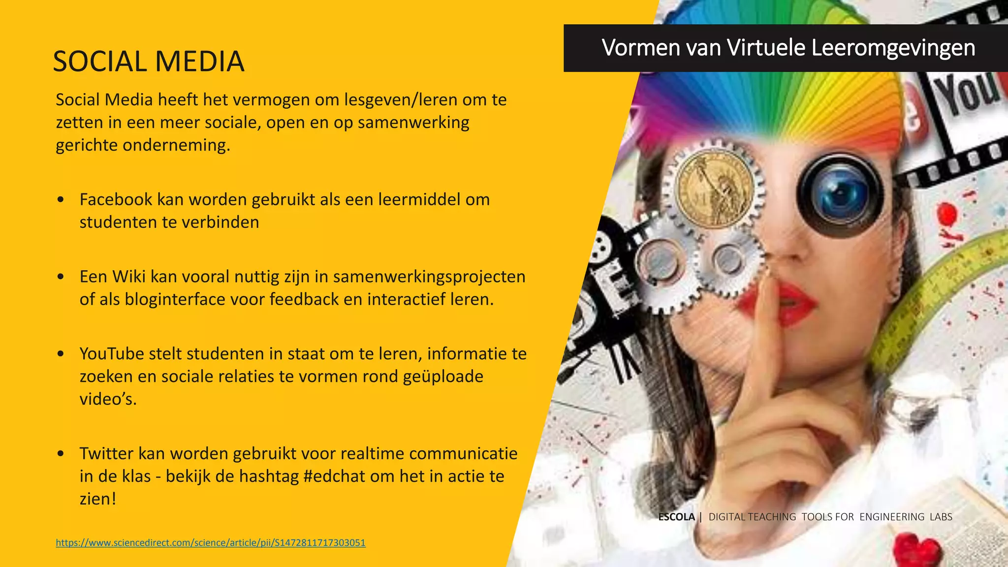 Social Media heeft het vermogen om lesgeven/leren om te
zetten in een meer sociale, open en op samenwerking
gerichte onderneming.
• Facebook kan worden gebruikt als een leermiddel om
studenten te verbinden
• Een Wiki kan vooral nuttig zijn in samenwerkingsprojecten
of als bloginterface voor feedback en interactief leren.
• YouTube stelt studenten in staat om te leren, informatie te
zoeken en sociale relaties te vormen rond geüploade
video’s.
• Twitter kan worden gebruikt voor realtime communicatie
in de klas - bekijk de hashtag #edchat om het in actie te
zien!
Vormen van Virtuele Leeromgevingen
https://www.sciencedirect.com/science/article/pii/S1472811717303051
ESCOLA | DIGITAL TEACHING TOOLS FOR ENGINEERING LABS
SOCIAL MEDIA
 