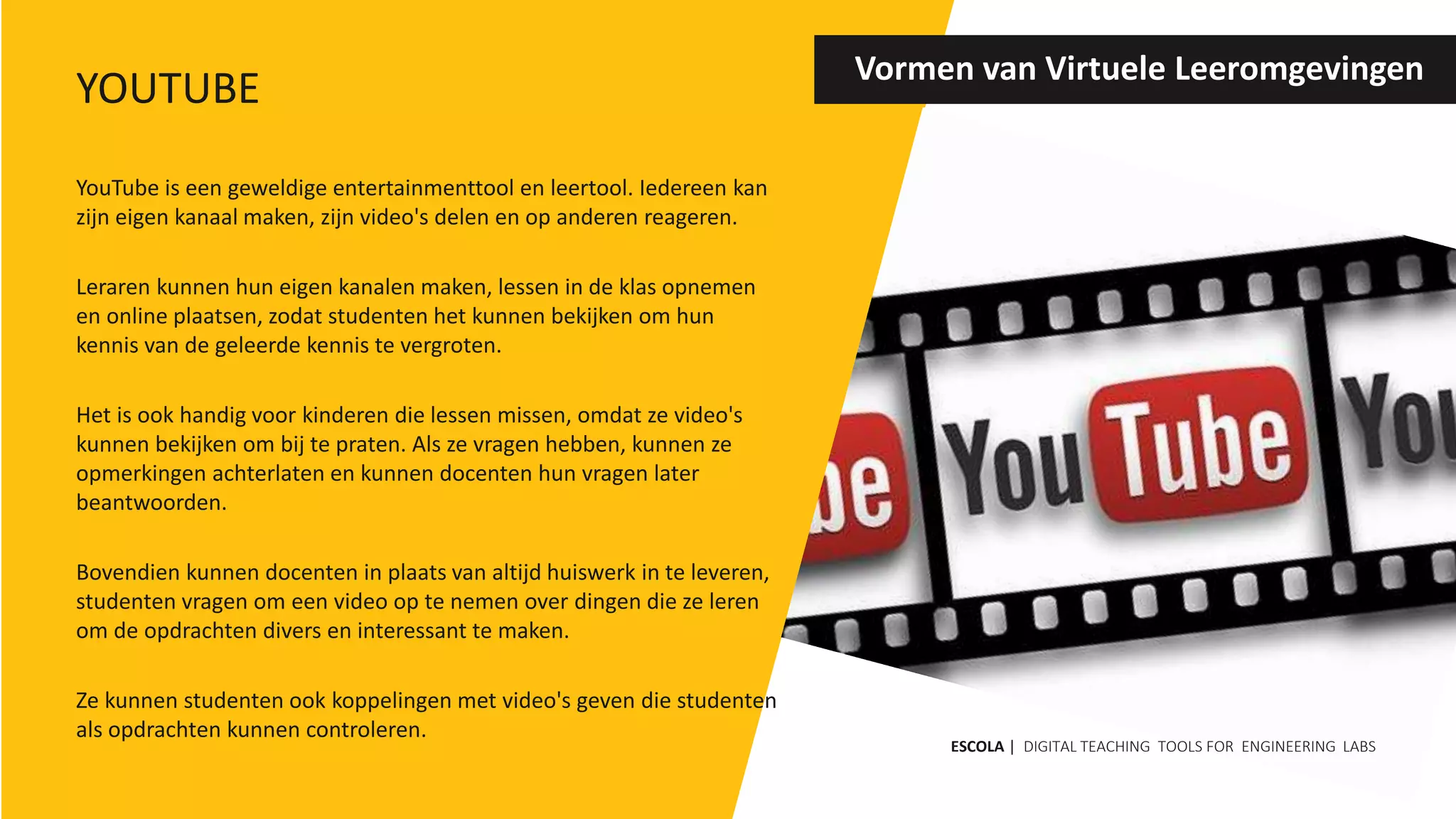 YouTube is een geweldige entertainmenttool en leertool. Iedereen kan
zijn eigen kanaal maken, zijn video's delen en op anderen reageren.
Leraren kunnen hun eigen kanalen maken, lessen in de klas opnemen
en online plaatsen, zodat studenten het kunnen bekijken om hun
kennis van de geleerde kennis te vergroten.
Het is ook handig voor kinderen die lessen missen, omdat ze video's
kunnen bekijken om bij te praten. Als ze vragen hebben, kunnen ze
opmerkingen achterlaten en kunnen docenten hun vragen later
beantwoorden.
Bovendien kunnen docenten in plaats van altijd huiswerk in te leveren,
studenten vragen om een ​​video op te nemen over dingen die ze leren
om de opdrachten divers en interessant te maken.
Ze kunnen studenten ook koppelingen met video's geven die studenten
als opdrachten kunnen controleren.
Vormen van Virtuele Leeromgevingen
ESCOLA | DIGITAL TEACHING TOOLS FOR ENGINEERING LABS
YOUTUBE
 