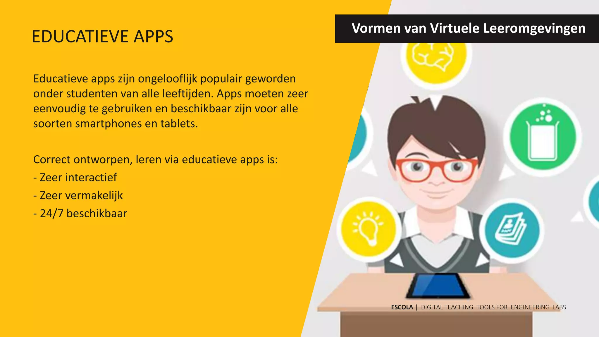 Educatieve apps zijn ongelooflijk populair geworden
onder studenten van alle leeftijden. Apps moeten zeer
eenvoudig te gebruiken en beschikbaar zijn voor alle
soorten smartphones en tablets.
Correct ontworpen, leren via educatieve apps is:
- Zeer interactief
- Zeer vermakelijk
- 24/7 beschikbaar
Vormen van Virtuele Leeromgevingen
ESCOLA | DIGITAL TEACHING TOOLS FOR ENGINEERING LABS
EDUCATIEVE APPS
 