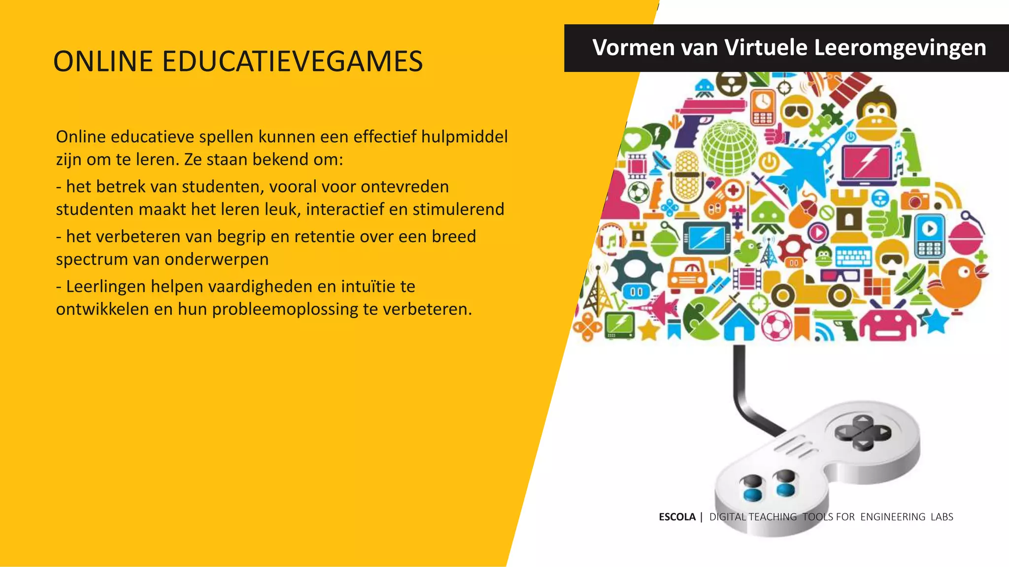 Online educatieve spellen kunnen een effectief hulpmiddel
zijn om te leren. Ze staan ​​bekend om:
- het betrek van studenten, vooral voor ontevreden
studenten maakt het leren leuk, interactief en stimulerend
- het verbeteren van begrip en retentie over een breed
spectrum van onderwerpen
- Leerlingen helpen vaardigheden en intuïtie te
ontwikkelen en hun probleemoplossing te verbeteren.
Vormen van Virtuele Leeromgevingen
ESCOLA | DIGITAL TEACHING TOOLS FOR ENGINEERING LABS
ONLINE EDUCATIEVEGAMES
 