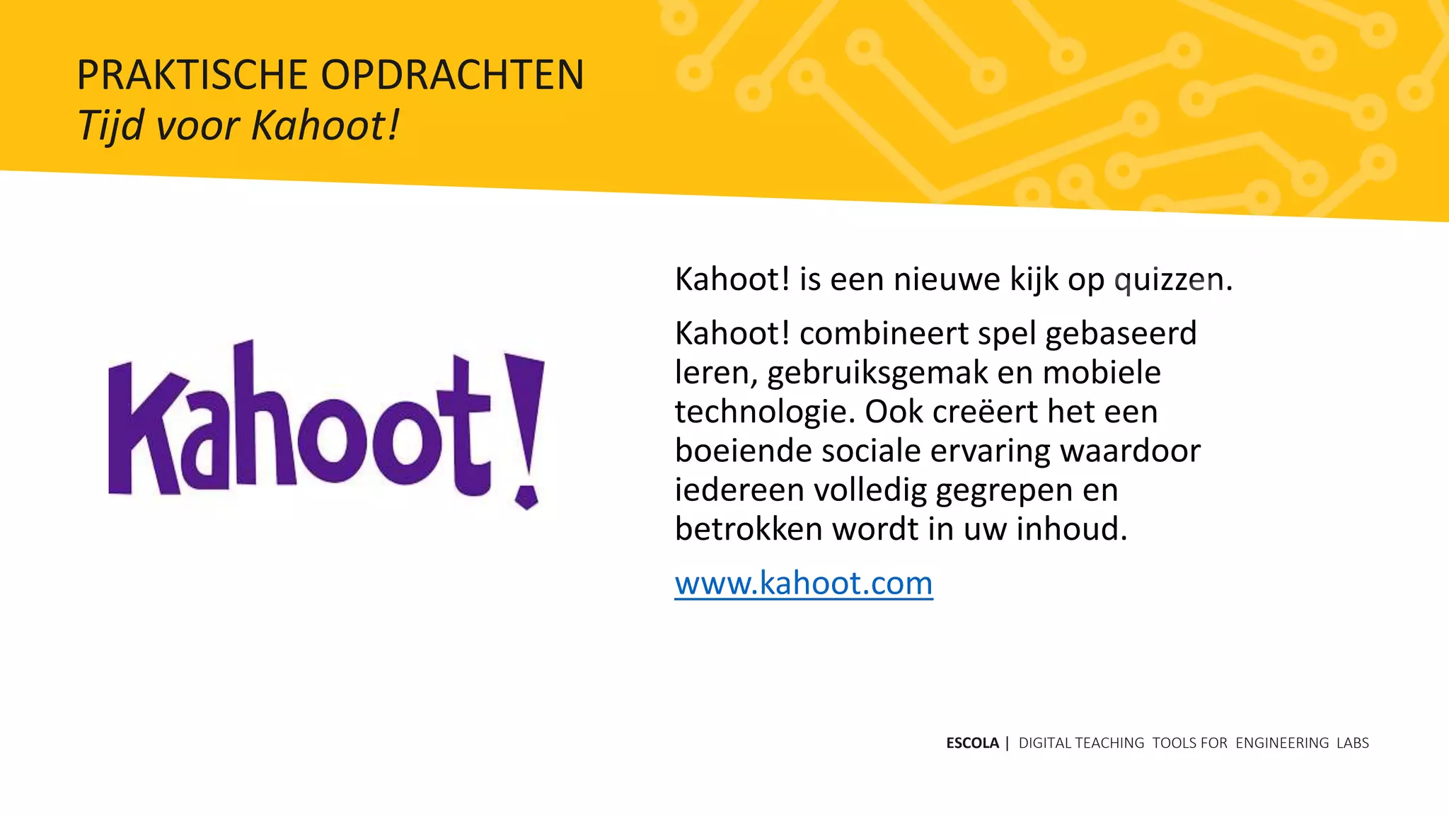 Kahoot! is een nieuwe kijk op quizzen.
Kahoot! combineert spel gebaseerd
leren, gebruiksgemak en mobiele
technologie. Ook creëert het een
boeiende sociale ervaring waardoor
iedereen volledig gegrepen en
betrokken wordt in uw inhoud.
www.kahoot.com
ESCOLA | DIGITAL TEACHING TOOLS FOR ENGINEERING LABS
PRAKTISCHE OPDRACHTEN
Tijd voor Kahoot!
 