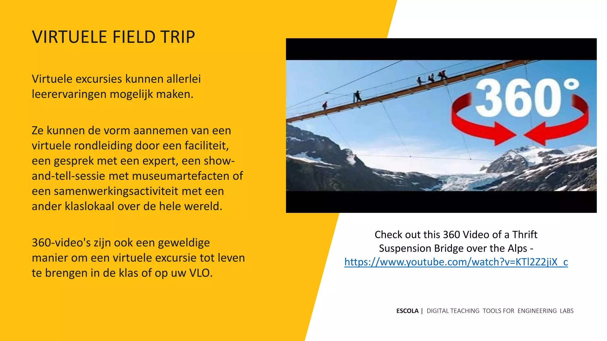 Virtuele excursies kunnen allerlei
leerervaringen mogelijk maken.
Ze kunnen de vorm aannemen van een
virtuele rondleiding door een faciliteit,
een gesprek met een expert, een show-
and-tell-sessie met museumartefacten of
een samenwerkingsactiviteit met een
ander klaslokaal over de hele wereld.
360-video's zijn ook een geweldige
manier om een ​​virtuele excursie tot leven
te brengen in de klas of op uw VLO.
Check out this 360 Video of a Thrift
Suspension Bridge over the Alps -
https://www.youtube.com/watch?v=KTl2Z2jiX_c
ESCOLA | DIGITAL TEACHING TOOLS FOR ENGINEERING LABS
VIRTUELE FIELD TRIP
 