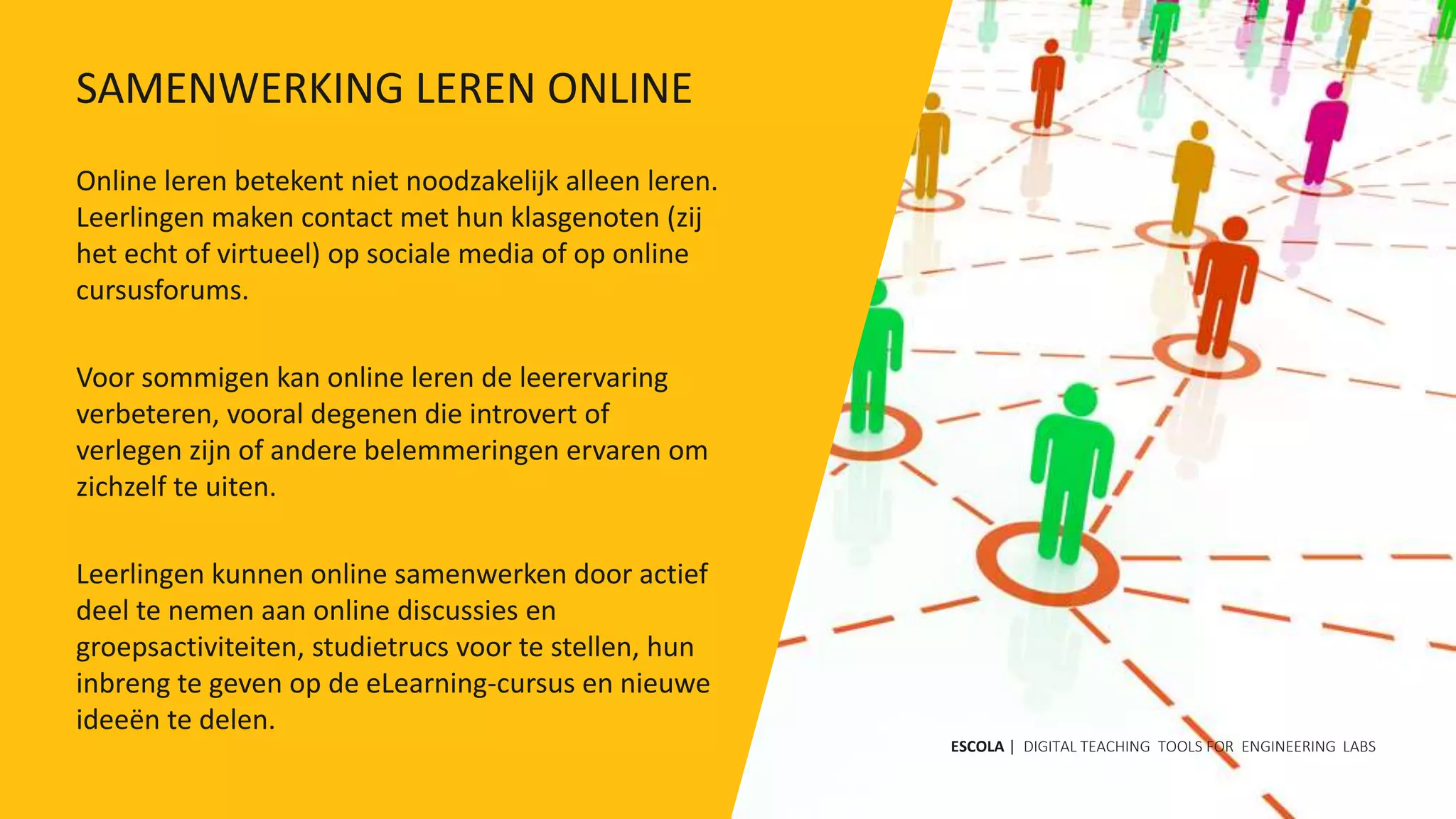 Online leren betekent niet noodzakelijk alleen leren.
Leerlingen maken contact met hun klasgenoten (zij
het echt of virtueel) op sociale media of op online
cursusforums.
Voor sommigen kan online leren de leerervaring
verbeteren, vooral degenen die introvert of
verlegen zijn of andere belemmeringen ervaren om
zichzelf te uiten.
Leerlingen kunnen online samenwerken door actief
deel te nemen aan online discussies en
groepsactiviteiten, studietrucs voor te stellen, hun
inbreng te geven op de eLearning-cursus en nieuwe
ideeën te delen.
ESCOLA | DIGITAL TEACHING TOOLS FOR ENGINEERING LABS
SAMENWERKING LEREN ONLINE
 