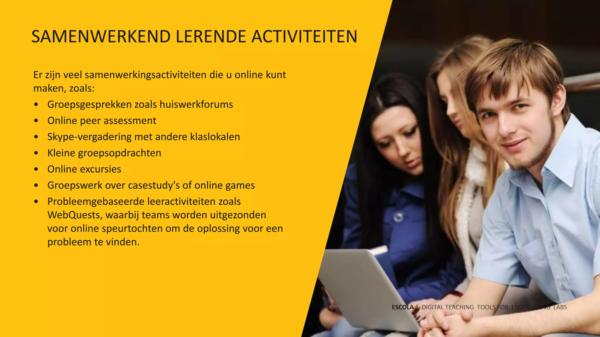 Er zijn veel samenwerkingsactiviteiten die u online kunt
maken, zoals:
• Groepsgesprekken zoals huiswerkforums
• Online peer assessment
• Skype-vergadering met andere klaslokalen
• Kleine groepsopdrachten
• Online excursies
• Groepswerk over casestudy's of online games
• Probleemgebaseerde leeractiviteiten zoals
WebQuests, waarbij teams worden uitgezonden
voor online speurtochten om de oplossing voor een
probleem te vinden.
ESCOLA | DIGITAL TEACHING TOOLS FOR ENGINEERING LABS
SAMENWERKEND LERENDE ACTIVITEITEN
 