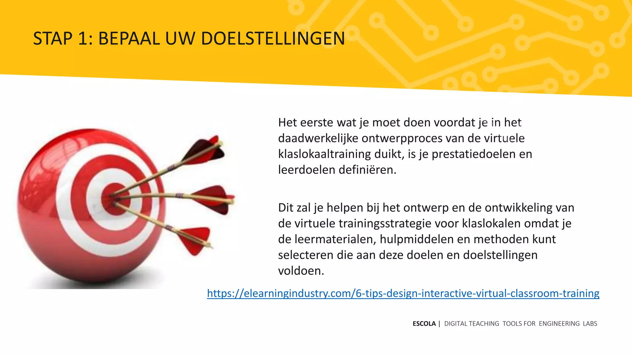Het eerste wat je moet doen voordat je in het
daadwerkelijke ontwerpproces van de virtuele
klaslokaaltraining duikt, is je prestatiedoelen en
leerdoelen definiëren.
Dit zal je helpen bij het ontwerp en de ontwikkeling van
de virtuele trainingsstrategie voor klaslokalen omdat je
de leermaterialen, hulpmiddelen en methoden kunt
selecteren die aan deze doelen en doelstellingen
voldoen.
https://elearningindustry.com/6-tips-design-interactive-virtual-classroom-training
ESCOLA | DIGITAL TEACHING TOOLS FOR ENGINEERING LABS
STAP 1: BEPAAL UW DOELSTELLINGEN
 