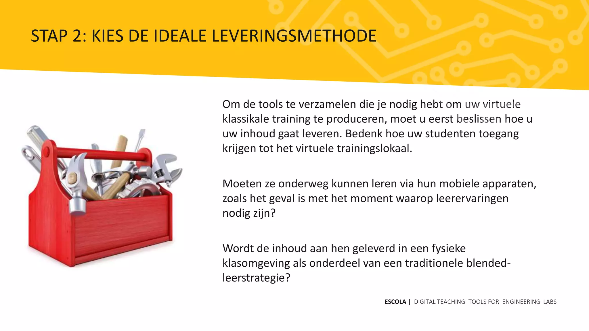 Om de tools te verzamelen die je nodig hebt om uw virtuele
klassikale training te produceren, moet u eerst beslissen hoe u
uw inhoud gaat leveren. Bedenk hoe uw studenten toegang
krijgen tot het virtuele trainingslokaal.
Moeten ze onderweg kunnen leren via hun mobiele apparaten,
zoals het geval is met het moment waarop leerervaringen
nodig zijn?
Wordt de inhoud aan hen geleverd in een fysieke
klasomgeving als onderdeel van een traditionele blended-
leerstrategie?
ESCOLA | DIGITAL TEACHING TOOLS FOR ENGINEERING LABS
STAP 2: KIES DE IDEALE LEVERINGSMETHODE
 