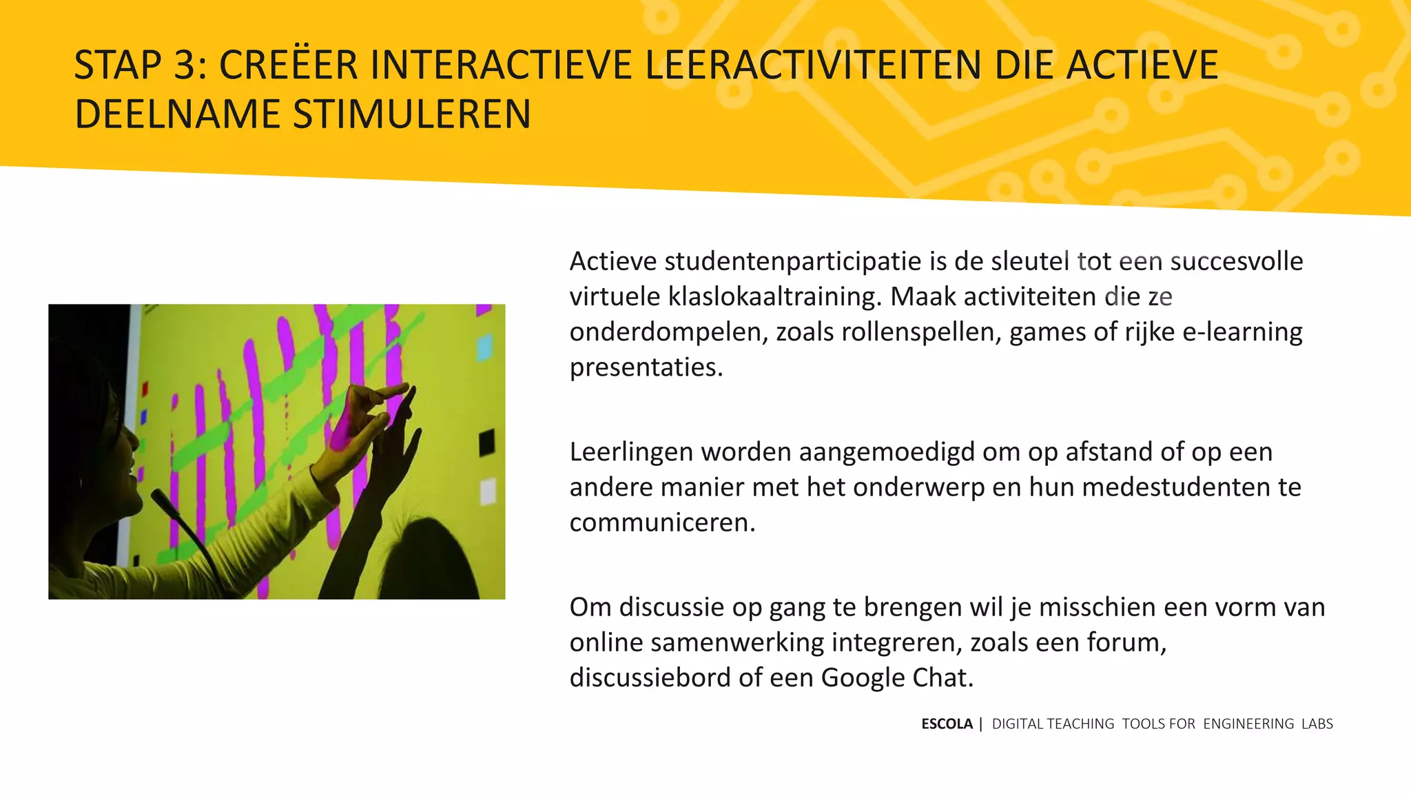 Actieve studentenparticipatie is de sleutel tot een succesvolle
virtuele klaslokaaltraining. Maak activiteiten die ze
onderdompelen, zoals rollenspellen, games of rijke e-learning
presentaties.
Leerlingen worden aangemoedigd om op afstand of op een
andere manier met het onderwerp en hun medestudenten te
communiceren.
Om discussie op gang te brengen wil je misschien een vorm van
online samenwerking integreren, zoals een forum,
discussiebord of een Google Chat.
ESCOLA | DIGITAL TEACHING TOOLS FOR ENGINEERING LABS
STAP 3: CREËER INTERACTIEVE LEERACTIVITEITEN DIE ACTIEVE
DEELNAME STIMULEREN
 