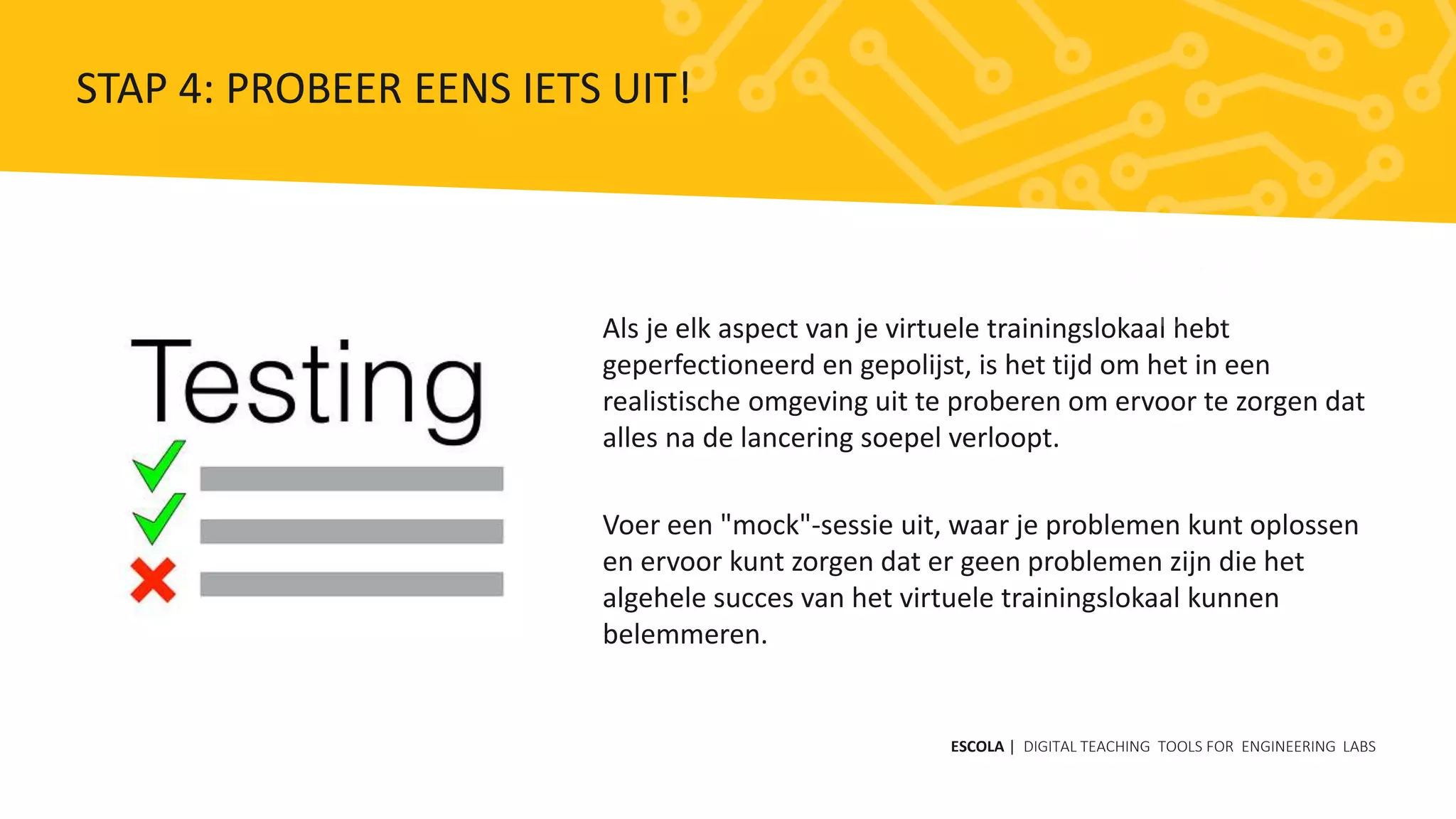 Als je elk aspect van je virtuele trainingslokaal hebt
geperfectioneerd en gepolijst, is het tijd om het in een
realistische omgeving uit te proberen om ervoor te zorgen dat
alles na de lancering soepel verloopt.
Voer een "mock"-sessie uit, waar je problemen kunt oplossen
en ervoor kunt zorgen dat er geen problemen zijn die het
algehele succes van het virtuele trainingslokaal kunnen
belemmeren.
ESCOLA | DIGITAL TEACHING TOOLS FOR ENGINEERING LABS
STAP 4: PROBEER EENS IETS UIT!
 