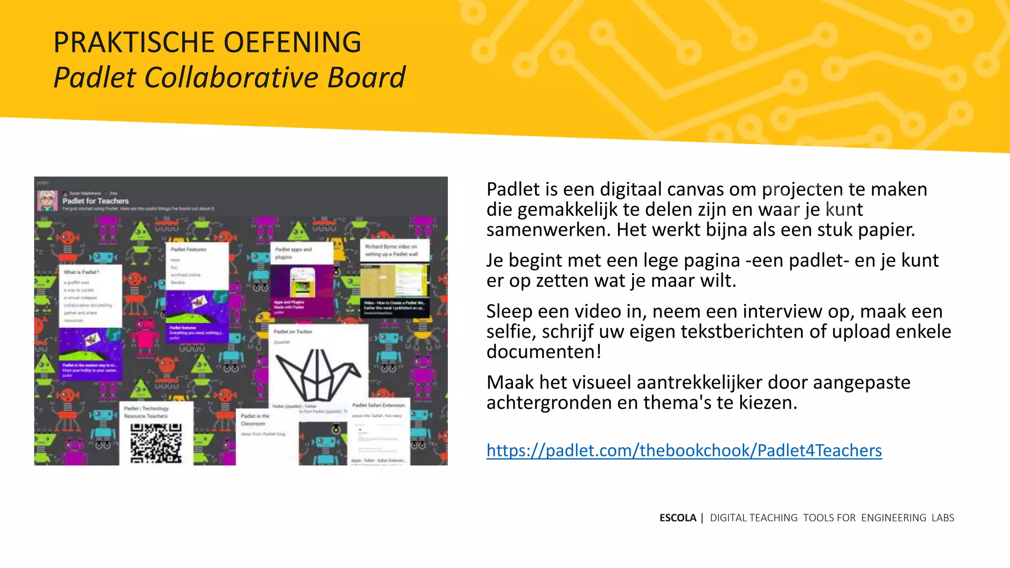 Padlet is een digitaal canvas om projecten te maken
die gemakkelijk te delen zijn en waar je kunt
samenwerken. Het werkt bijna als een stuk papier.
Je begint met een lege pagina -een padlet- en je kunt
er op zetten wat je maar wilt.
Sleep een video in, neem een ​​interview op, maak een
selfie, schrijf uw eigen tekstberichten of upload enkele
documenten!
Maak het visueel aantrekkelijker door aangepaste
achtergronden en thema's te kiezen.
https://padlet.com/thebookchook/Padlet4Teachers
ESCOLA | DIGITAL TEACHING TOOLS FOR ENGINEERING LABS
PRAKTISCHE OEFENING
Padlet Collaborative Board
 
