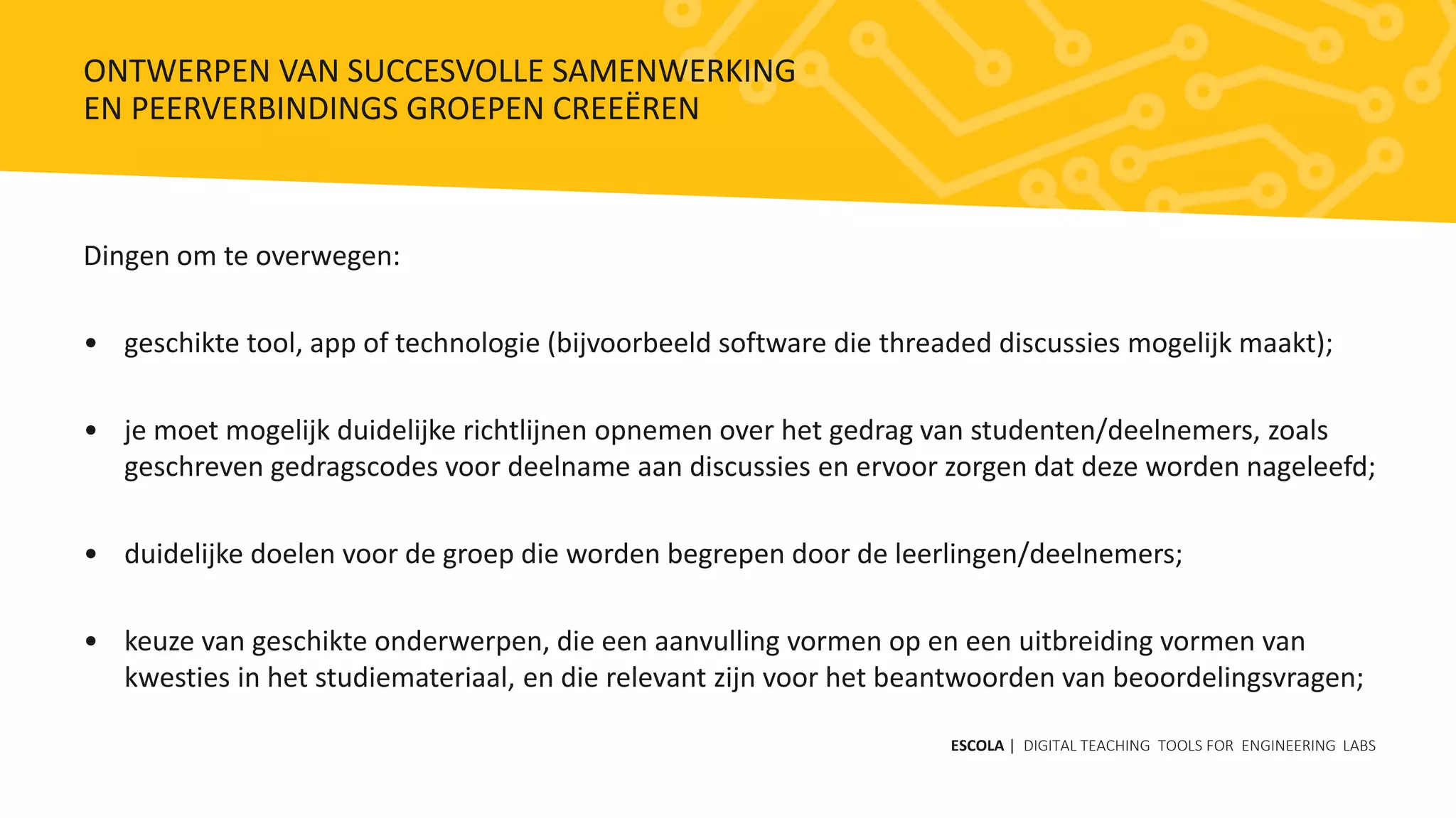 Dingen om te overwegen:
• geschikte tool, app of technologie (bijvoorbeeld software die threaded discussies mogelijk maakt);
• je moet mogelijk duidelijke richtlijnen opnemen over het gedrag van studenten/deelnemers, zoals
geschreven gedragscodes voor deelname aan discussies en ervoor zorgen dat deze worden nageleefd;
• duidelijke doelen voor de groep die worden begrepen door de leerlingen/deelnemers;
• keuze van geschikte onderwerpen, die een aanvulling vormen op en een uitbreiding vormen van
kwesties in het studiemateriaal, en die relevant zijn voor het beantwoorden van beoordelingsvragen;
ESCOLA | DIGITAL TEACHING TOOLS FOR ENGINEERING LABS
ONTWERPEN VAN SUCCESVOLLE SAMENWERKING
EN PEERVERBINDINGS GROEPEN CREEËREN
 