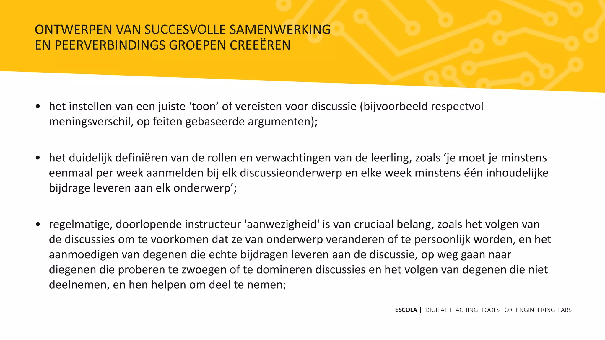• het instellen van een juiste ‘toon’ of vereisten voor discussie (bijvoorbeeld respectvol
meningsverschil, op feiten gebaseerde argumenten);
• het duidelijk definiëren van de rollen en verwachtingen van de leerling, zoals ‘je moet je minstens
eenmaal per week aanmelden bij elk discussieonderwerp en elke week minstens één inhoudelijke
bijdrage leveren aan elk onderwerp’;
• regelmatige, doorlopende instructeur 'aanwezigheid' is van cruciaal belang, zoals het volgen van
de discussies om te voorkomen dat ze van onderwerp veranderen of te persoonlijk worden, en het
aanmoedigen van degenen die echte bijdragen leveren aan de discussie, op weg gaan naar
diegenen die proberen te zwoegen of te domineren discussies en het volgen van degenen die niet
deelnemen, en hen helpen om deel te nemen;
ESCOLA | DIGITAL TEACHING TOOLS FOR ENGINEERING LABS
ONTWERPEN VAN SUCCESVOLLE SAMENWERKING
EN PEERVERBINDINGS GROEPEN CREEËREN
 