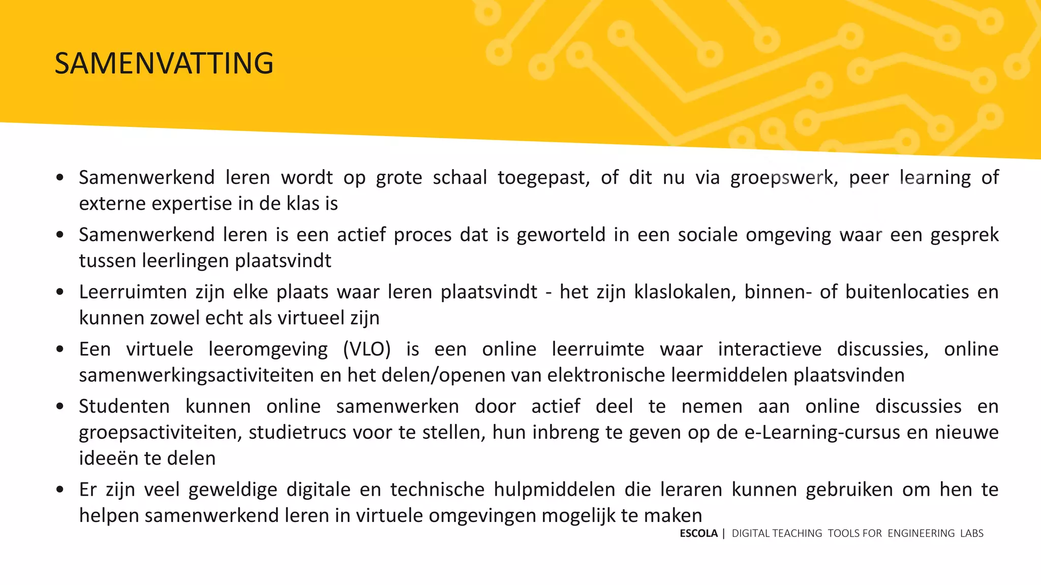 • Samenwerkend leren wordt op grote schaal toegepast, of dit nu via groepswerk, peer learning of
externe expertise in de klas is
• Samenwerkend leren is een actief proces dat is geworteld in een sociale omgeving waar een gesprek
tussen leerlingen plaatsvindt
• Leerruimten zijn elke plaats waar leren plaatsvindt - het zijn klaslokalen, binnen- of buitenlocaties en
kunnen zowel echt als virtueel zijn
• Een virtuele leeromgeving (VLO) is een online leerruimte waar interactieve discussies, online
samenwerkingsactiviteiten en het delen/openen van elektronische leermiddelen plaatsvinden
• Studenten kunnen online samenwerken door actief deel te nemen aan online discussies en
groepsactiviteiten, studietrucs voor te stellen, hun inbreng te geven op de e-Learning-cursus en nieuwe
ideeën te delen
• Er zijn veel geweldige digitale en technische hulpmiddelen die leraren kunnen gebruiken om hen te
helpen samenwerkend leren in virtuele omgevingen mogelijk te maken
ESCOLA | DIGITAL TEACHING TOOLS FOR ENGINEERING LABS
SAMENVATTING
 