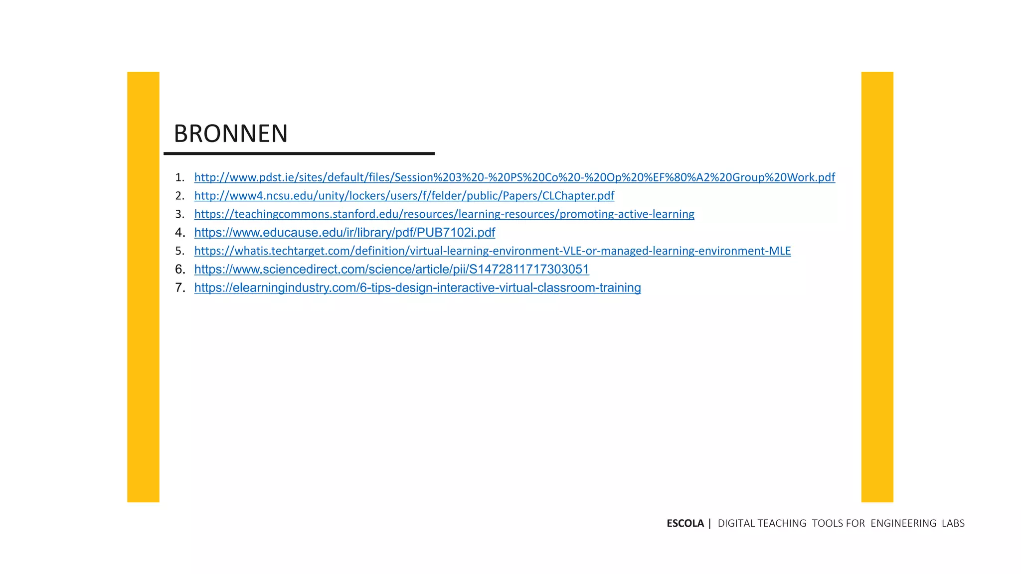 1. http://www.pdst.ie/sites/default/files/Session%203%20-%20PS%20Co%20-%20Op%20%EF%80%A2%20Group%20Work.pdf
2. http://www4.ncsu.edu/unity/lockers/users/f/felder/public/Papers/CLChapter.pdf
3. https://teachingcommons.stanford.edu/resources/learning-resources/promoting-active-learning
4. https://www.educause.edu/ir/library/pdf/PUB7102i.pdf
5. https://whatis.techtarget.com/definition/virtual-learning-environment-VLE-or-managed-learning-environment-MLE
6. https://www.sciencedirect.com/science/article/pii/S1472811717303051
7. https://elearningindustry.com/6-tips-design-interactive-virtual-classroom-training
BRONNEN
ESCOLA | DIGITAL TEACHING TOOLS FOR ENGINEERING LABS
 