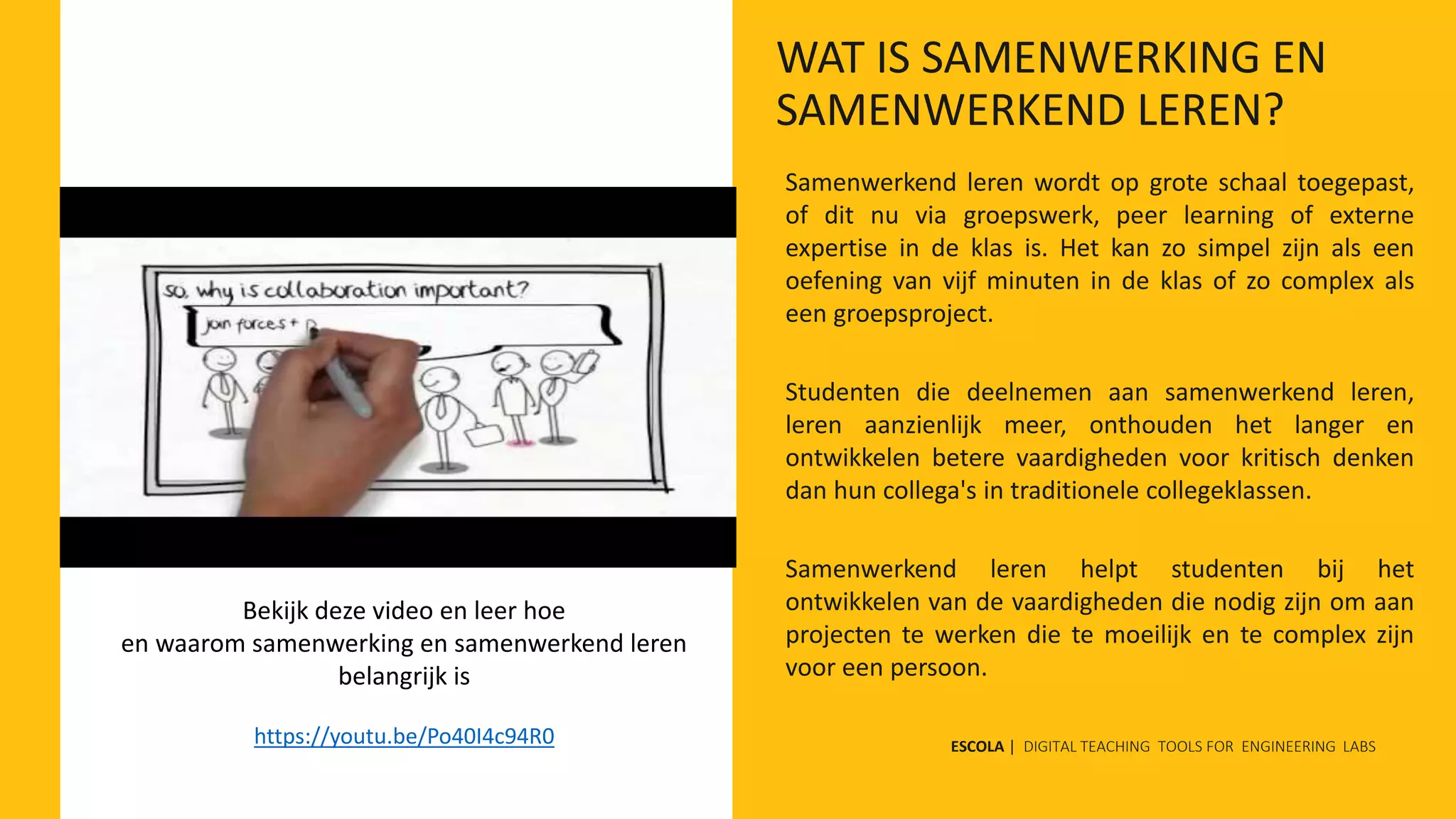 Samenwerkend leren wordt op grote schaal toegepast,
of dit nu via groepswerk, peer learning of externe
expertise in de klas is. Het kan zo simpel zijn als een
oefening van vijf minuten in de klas of zo complex als
een groepsproject.
Studenten die deelnemen aan samenwerkend leren,
leren aanzienlijk meer, onthouden het langer en
ontwikkelen betere vaardigheden voor kritisch denken
dan hun collega's in traditionele collegeklassen.
Samenwerkend leren helpt studenten bij het
ontwikkelen van de vaardigheden die nodig zijn om aan
projecten te werken die te moeilijk en te complex zijn
voor een persoon.
Bekijk deze video en leer hoe
en waarom samenwerking en samenwerkend leren
belangrijk is
https://youtu.be/Po40I4c94R0 ESCOLA | DIGITAL TEACHING TOOLS FOR ENGINEERING LABS
WAT IS SAMENWERKING EN
SAMENWERKEND LEREN?
 
